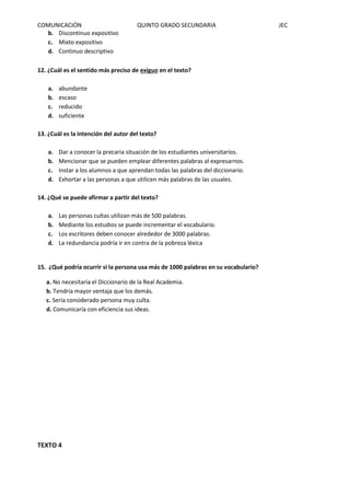COMUNICACIÓN QUINTO GRADO SECUNDARIA JEC
b. Discontinuo expositivo
c. Mixto expositivo
d. Continuo descriptivo
12. ¿Cuál es el sentido más preciso de exiguo en el texto?
a. abundante
b. escaso
c. reducido
d. suficiente
13. ¿Cuál es la intención del autor del texto?
a. Dar a conocer la precaria situación de los estudiantes universitarios.
b. Mencionar que se pueden emplear diferentes palabras al expresarnos.
c. Instar a los alumnos a que aprendan todas las palabras del diccionario.
d. Exhortar a las personas a que utilicen más palabras de las usuales.
14. ¿Qué se puede afirmar a partir del texto?
a. Las personas cultas utilizan más de 500 palabras.
b. Mediante los estudios se puede incrementar el vocabulario.
c. Los escritores deben conocer alrededor de 3000 palabras.
d. La redundancia podría ir en contra de la pobreza léxica
15. ¿Qué podría ocurrir si la persona usa más de 1000 palabras en su vocabulario?
a. No necesitaría el Diccionario de la Real Academia.
b. Tendría mayor ventaja que los demás.
c. Sería considerado persona muy culta.
d. Comunicaría con eficiencia sus ideas.
TEXTO 4
 