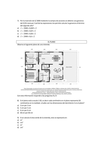 7) Por la inversión de S/ 2000 mediante la compra de acciones se obtiene una ganancia
del 0,5% mensual. Cuál de las expresiones me permite calcular la ganancia al término
del segundo año?
a) 2005,02000 I
b) 205,02000 I
c) 206,02000 I
d) 26,02000 I
EL PLANO
Observa el siguiente plano de una vivienda:
https://www.google.com.pe/search?q=planos+de+viviendas&biw=1600&bih=799&tbm=isch&imgil=e8Iv_MHWTQ_Z5M%253A%253B-
zEDVAmCMVPBtM%253Bhttp%25253A%25252F%25252Fwww.prefabricadas.com.ar%25252Fviviendas-prefabricadas-planos-viviendas-prefabricadas-
proyectos.html&source=iu&pf=m&fir=e8Iv_MHWTQ_Z5M%253A%252C-
zEDVAmCMVPBtM%252C_&usg=__kJgZ92i9UWMq56S_vNlpeA_dxG4%3D&ved=0ahUKEwjYis-
Gje_KAhWEbiYKHchUCkcQyjcIJQ&ei=ryy8Vpj3CYTdmQHIqam4BA#imgrc=e8Iv_MHWTQ_Z5M%3A
Con esta información responde a las preguntas 8 y 9.
8) Si el plano está a escala 1:50, es decir cada centímetro en el plano representa 50
centímetros en la realidad. ¿Cuáles son las dimensiones del dormitorio 2 en el plano?
a) 3 cm por 3 cm
b) 5 cm por 5 cm
c) 6 cm por 6 cm
d) 60 cm por 60 cm
9) Si se calcula el área verde de la vivienda, esta se expresaría en:
a) m2
b) cm2
c) m3
d) cm3
3,00 3,00 3,00 3,003,00
7,50
3,00
1,50
3,00
3,00 3,00 3,00 3,00
DORMITORIO 1
DORMITORIO 2
DORMITORIO 3
COCINA COMEDOR
SALA
ÁREAS VERDES
1,00
 