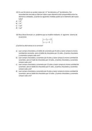 13) En una ferretería se venden tubos de 1 ½” de diámetro y 2” de diámetro. Por
necesidad del mercado se fabrican tubos cuyos diámetro está comprendido entre los
diámetros señalados. ¿Cuál de las siguientes medidas podría ser el diámetro del nuevo
tubo?
a) 1 ¾”
b) 1 ¼”
c) 1 3/8”
d) 1 9/8”
14) Rosa desea formular un problema que se modele mediante el siguiente sistema de
ecuaciones:








8
132
yx
yx
¿Cuál de las alternativas es la correcta?
a) Juan compra chocolates y el doble de caramelos por 8 soles y Javier compra la misma
cantidad de caramelos pero el doble de chocolates por 13 soles. ¿Cuántos chocolates
y caramelos compro cada uno?
b) Juan compra chocolates y caramelos por 8 soles y Javier compra la misma cantidad de
caramelos pero el triple de chocolates por 13 soles. ¿Cuántos chocolates y caramelos
compro cada uno?
c) Juan compra chocolates y caramelos por 13 soles y Javier compra la misma cantidad de
caramelos pero el doble de chocolates por 8 soles. ¿Cuántos chocolates y caramelos
compro cada uno?
d) Juan compra chocolates y caramelos por 8 soles y Javier compra la misma cantidad de
caramelos pero el doble de chocolates por 13 soles. ¿Cuántos chocolates y caramelos
compro cada uno?
 