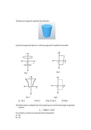 Y
X
O
Y
O X
Y
XO
Y
XO
15) Observa la siguiente superficie de revolución :
¿Cuál de las siguientes figuras se utilizó para general la superficie mostrada?
a) Fig. 1 b) Fig. 2 c) Fig. 4 y Fig. 3 d) Todas
16) Aníbal realiza un depósito de cierto capital que se incrementará según la siguiente
relación:
 3
03,0110000 fC
En la relación, ¿Cuánta es la tasa de interés compuesto?
a) 3%
b) 7%
Fig.2
Fig. 3
Fig.1
Fig.4
 