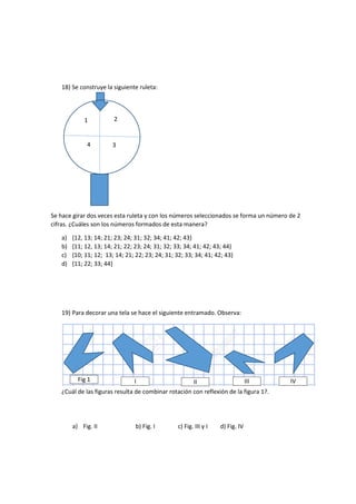 18) Se construye la siguiente ruleta:
Se hace girar dos veces esta ruleta y con los números seleccionados se forma un número de 2
cifras. ¿Cuáles son los números formados de esta manera?
a) {12, 13; 14; 21; 23; 24; 31; 32; 34; 41; 42; 43}
b) {11; 12, 13; 14; 21; 22; 23; 24; 31; 32; 33; 34; 41; 42; 43; 44}
c) {10; 11; 12; 13; 14; 21; 22; 23; 24; 31; 32; 33; 34; 41; 42; 43}
d) {11; 22; 33; 44}
19) Para decorar una tela se hace el siguiente entramado. Observa:
¿Cuál de las figuras resulta de combinar rotación con reflexión de la figura 1?.
a) Fig. II b) Fig. I c) Fig. III y I d) Fig. IV
Fig 1 I II III IV
1 2
4 3
 