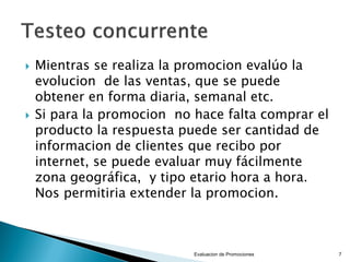 



Mientras se realiza la promocion evalúo la
evolucion de las ventas, que se puede
obtener en forma diaria, semanal etc.
Si para la promocion no hace falta comprar el
producto la respuesta puede ser cantidad de
informacion de clientes que recibo por
internet, se puede evaluar muy fácilmente
zona geográfica, y tipo etario hora a hora.
Nos permitiria extender la promocion.

Evaluacion de Promociones

7

 