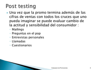 

Una vez que la promo termina además de las
cifras de ventas con todos los cruces que uno
pueda imaginar se puede evaluar cambio de
la actitud y sensibilidad del consumidor :
◦
◦
◦
◦
◦

Mailings
Preguntas en el pop
Entrevistas personales
Llamadas
Cuestionarios

Evaluacion de Promociones

8

 