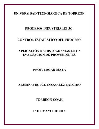 UNIVERSIDAD TECNOLOGICA DE TORREON



     PROCESOS INDUSTRIALES 3C


 CONTROL ESTADÍSTICO DEL PROCESO.


  APLICACIÓN DE HISTOGRAMAS EN LA
    EVALUACIÓN DE PROVEEDORES.



         PROF. EDGAR MATA



  ALUMNA: DULCE GONZALEZ SALCIDO



          TORREÓN COAH.


         16 DE MAYO DE 2012
 