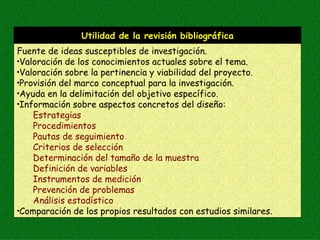 Utilidad de la revisión bibliográfica
Fuente de ideas susceptibles de investigación.
•Valoración de los conocimientos actuales sobre el tema.

•Valoración sobre la pertinencia y viabilidad del proyecto.

•Provisión del marco conceptual para la investigación.

•Ayuda en la delimitación del objetivo específico.

•Información sobre aspectos concretos del diseño:

    Estrategias
    Procedimientos
    Pautas de seguimiento
    Criterios de selección
    Determinación del tamaño de la muestra
    Definición de variables
    Instrumentos de medición
    Prevención de problemas
    Análisis estadístico
•Comparación de los propios resultados con estudios similares.
 