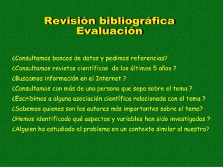 ¿Consultamos bancos de datos y pedimos referencias?
¿Consultamos revistas científicas de los últimos 5 años ?
¿Buscamos información en el Internet ?
¿Consultamos con más de una persona que sepa sobre el tema ?
¿Escribimos a alguna asociación científica relacionada con el tema ?
¿Sabemos quienes son los autores más importantes sobre el tema?
¿Hemos identificado qué aspectos y variables han sido investigadas ?
¿Alguien ha estudiado el problema en un contexto similar al nuestro?
 