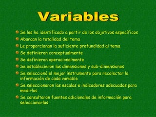Se las ha identificado a partir de los objetivos específicos
Abarcan la totalidad del tema
Le proporcionan la suficiente profundidad al tema
Se definieron conceptualmente
Se definieron operacionalmente
Se establecieron las dimensiones y sub-dimensiones
Se seleccionó el mejor instrumento para recolectar la
información de cada variable
Se seleccionaron las escalas e indicadores adecuados para
medirlas
Se consultaron fuentes adicionales de información para
seleccionarlas
 