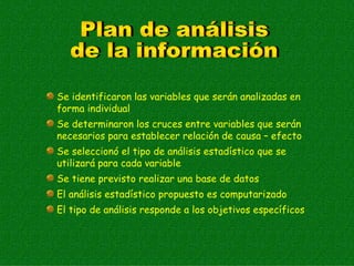 Se identificaron las variables que serán analizadas en
forma individual
Se determinaron los cruces entre variables que serán
necesarios para establecer relación de causa – efecto
Se seleccionó el tipo de análisis estadístico que se
utilizará para cada variable
Se tiene previsto realizar una base de datos
El análisis estadístico propuesto es computarizado
El tipo de análisis responde a los objetivos específicos
 