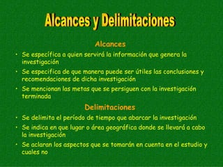 Alcances
• Se específica a quien servirá la información que genera la
  investigación
• Se especifica de que manera puede ser útiles las conclusiones y
  recomendaciones de dicha investigación
• Se mencionan las metas que se persiguen con la investigación
  terminada
                        Delimitaciones
• Se delimita el período de tiempo que abarcar la investigación
• Se indica en que lugar o área geográfica donde se llevará a cabo
  la investigación
• Se aclaran los aspectos que se tomarán en cuenta en el estudio y
  cuales no
 