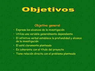 Objetivo general
• Expresa los alcances de la investigación
• Utiliza una variable generalmente dependiente
• El infinitivo verbal establece la profundidad y alcance
  de la investigación
• El está claramente planteado
• Es coherente con el título del proyecto
• Tiene relación directa con el problema planteado
 