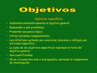 Objetivos específicos
• Sustentan sistemáticamente el objetivo general
• Responden a sub-problemas
• Presentan secuencia lógica
• Utiliza variables independientes
• Los infinitivos verbales son concretos, precisos y reflejan una
  actividad específica
• La suma de los objetivos específicos expresan el total del
  objetivo general
• Son cuantificables
• No se circunscribe solo a la propuesta, obviando el componente
  de investigación
 