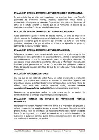EVALUACIÓN INTERNA DURANTE EL ESTUDIO TÉCNICO Y ORGANIZATIVO:

En este estudio hay variables muy importantes que investigar, tales como Tamaño
(capacidad de producción normal), Procesos, Localización, Obras físicas y
equipamiento, Cronograma de ejecución, Organización, principalmente. Asimismo, tal
como en el estudio anterior, a medida que se va formulando el estudio se va
realizando una evaluación técnica y también económica.

EVALUACIÓN INTERNA DURANTE EL ESTUDIO DE CRONOGRAMA:

Puede desarrollarse aparte o dentro del Estudio Técnico, tal como se anotó en el
párrafo anterior. La finalidad consiste en el diseño más adecuado de una malla de las
actividades necesarias para la ejecución del proyecto. Se trata de una forma
preliminar, semejante a la que se realiza en la etapa de ejecución del proyecto,
optimizando el alcance, tiempos y costos.

EVALUACIÓN INTERNA DURANTE EL ESTUDIO FINANCIERO:

Tal como se ha anotado antes, en este estudio se recoge toda la información de tipo
económico que se ha generado en los estudios anteriores. Además se considera cierta
información que se obtiene del mismo estudio, como por ejemplo la tributación. En
este caso se evalúa solamente la consistencia interna de la información y la evaluación
financiera puede presentarse en una sección separada. Los principales productos
finales del estudio financiero son: Flujo de Caja del proyecto puro, y Flujo de Caja del
Inversionista.

EVALUACIÓN FINANCIERA INTERNA:

Una vez que se han elaborado ambos flujos, se realiza propiamente la evaluación
financiera, que consiste esencialmente en conocer la rentabilidad esperada del
proyecto, de acuerdo a ciertos indicadores muy conocidos, tales como: Tasa interna de
retorno, Valor actual neto, Relación beneficios costos, utilizando criterios
normalmente aceptados de evaluación (que muchas veces no se conocen).

Generalmente es conveniente realizar en esta misma sección un Análisis de
Sensibilidad simple o complejo, según la importancia del proyecto.

EVALUACIÓN        EXTERNA        DEL     ESTUDIO       DE     FACTIBILIDAD     TÉCNICA
ECONÓMICA:

Este proceso lo realizan personas o entidades ajenas a la Preparación del proyecto y
debería comprender los aspectos técnicos y también financieros. Sin embargo en la
práctica muchas veces los analistas de las instituciones financieras no tienen una sólida
formación en ingeniería, por lo cual se concentran en el estudio financiero y la
evaluación, lo que puede significar que se destinen recursos financieros para proyectos
que pueden tener inconsistencias técnicas.




Angel Villablanca Luoni – Administrador de Grupo de Preparación de Proyectos     Página 3
 