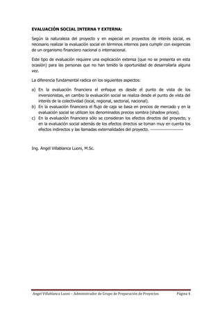 EVALUACIÓN SOCIAL INTERNA Y EXTERNA:

Según la naturaleza del proyecto y en especial en proyectos de interés social, es
necesario realizar la evaluación social en términos internos para cumplir con exigencias
de un organismo financiero nacional o internacional.

Este tipo de evaluación requiere una explicación extensa (que no se presenta en esta
ocasión) para las personas que no han tenido la oportunidad de desarrollarla alguna
vez.

La diferencia fundamental radica en los siguientes aspectos:

a) En la evaluación financiera el enfoque es desde el punto de vista de los
   inversionistas, en cambio la evaluación social se realiza desde el punto de vista del
   interés de la colectividad (local, regional, sectorial, nacional).
b) En la evaluación financiera el flujo de caja se basa en precios de mercado y en la
   evaluación social se utilizan los denominados precios sombra (shadow prices).
c) En la evaluación financiera sólo se consideran los efectos directos del proyecto, y
   en la evaluación social además de los efectos directos se toman muy en cuenta los
   efectos indirectos y las llamadas externalidades del proyecto. ----------------------



Ing. Angel Villablanca Luoni, M.Sc.




Angel Villablanca Luoni – Administrador de Grupo de Preparación de Proyectos    Página 4
 