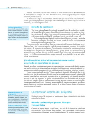 86 CaPítulo TRES: Estudio técnico
En estas condiciones, el costo total alcanzará su nivel mínimo cuando el incremento de
la inversión inicial sea igual a la suma descontada de los costos de operación que esa mayor
inversión permite ahorrar.
El método de Lange es muy intuitivo, pero no evita que sea necesario variar aproxima-
ciones que son largas y tediosas, ya que por cada alternativa que se estudie hay que conocer la
inversión y los costos de producción.
Método de escalación
Una forma más detallada de determinar la capacidad óptima de producción es conside-
rar la capacidad de los equipos disponibles en el mercado y con esto analizar las venta-
jas y desventajas de trabajar cierto número de turnos de trabajo y horas extra. Cuando
se desconoce la disponibilidad de capital para invertir, este método es muy útil.
Se investigan las capacidades de equipos disponibles en el mercado y se calcula
la máxima producción al trabajar tres turnos, lo cual, de hecho, proporciona una
gama de capacidades de producción.
Posteriormente hay que considerar, dadas las características del proceso, los días que se tra-
bajarán al año y si el proceso productivo puede detenerse en cualquier momento sin perjuicio
del mismo o de los costos de producción. A continuación, considere las ventajas económicas
de trabajar uno o dos turnos con pago de horas extra e incluso laborar tres turnos y obtener la
producción extra que haga falta por medio de maquila. En el primer caso se tendría capacidad
ociosa y en el último una saturación del equipo que puede ser perjudicial si no se sabe admi-
nistrar correctamente.
Consideraciones sobre el tamaño cuando se realiza
un estudio de reemplazo de equipo
Cuando se realizan estudios de sustitución de equipo cambia el concepto y cálculo del tamaño,
que aquí es simplemente la capacidad real de producción del equipo que se pretende adquirir, ex-
presado como unidades de producción por unidad de tiempo (piezas/hora, litros/min, etcétera).
Como se mencionó en la sección “Cómo se analiza la demanda” del capítulo dos, la de-
manda en este tipo de estudios está deinida como las necesidades de servicio de la máquina. El
tamaño (capacidad) del aparato que se compre, debe ser muy superior a la demanda actual de
servicio, ya que si se adquiriera un equipo con capacidad igual a su demanda actual, al menor
crecimiento, lo cual se da al corto plazo en una empresa sana, nuevamente presentaría proble-
mas de capacidad insuiciente. Por tanto, la capacidad de la nueva máquina debe ser tal que
pueda absorber sin problemas la demanda creciente de servicio, al menos durante el horizonte
de planeación del estudio.
Localización óptima del proyecto
El objetivo general de este punto es, por supuesto, llegar a determinar el sitio donde
se instalará la planta.
Método cualitativo por puntos. Ventajas
y desventajas
Consiste en asignar factores cuantitativos a una serie de factores que se consideran
relevantes para la localización. Esto conduce a una comparación cuantitativa de
diferentes sitios. El método permite ponderar factores de preferencia para el inves-
método de escalación
determina la capacidad óptima de
producción al considerar la capaci-
dad de los equipos disponibles en
el mercado y con esto analizar las
ventajas y desventajas de trabajar
cierto número de turnos de trabajo
y horas extra
localización óptima de
un proyecto
Es lo que contribuye en mayor me-
dida a que se logre la mayor tasa
de rentabilidad sobre el capital (cri-
terio privado) o a obtener el costo
unitario mínimo (criterio social)
método cualitativo por puntos
asigna factores cuantitativos a una
serie de factores que se conside-
ran relevantes (cualitativos) para la
localización
 