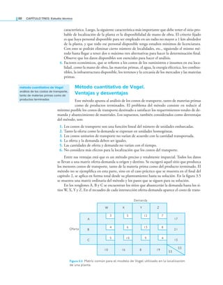 88 CaPítulo TRES: Estudio técnico
característica. Luego, la siguiente característica más importante que debe tener el sitio pro-
bable de localización de la planta es la disponibilidad de mano de obra. El criterio ijado
es que haya personal disponible para ser empleado en un radio no mayor a 1 km alrededor
de la planta, y que todo ese personal disponible tenga estudios mínimos de licenciatura.
Con esto se podrán eliminar cierto número de localidades, etc., siguiendo el mismo mé-
todo hasta llegar a tener dos o máximo tres alternativas para hacer la determinación inal.
Observe que los datos disponibles son esenciales para hacer el análisis.
4. Factores económicos, que se reieren a los costos de los suministros e insumos en esa loca-
lidad, como la mano de obra, las materias primas, el agua, la energía eléctrica, los combus-
tibles, la infraestructura disponible, los terrenos y la cercanía de los mercados y las materias
primas.
Método cuantitativo de Vogel.
Ventajas y desventajas
Este método apunta al análisis de los costos de transporte, tanto de materias primas
como de productos terminados. El problema del método consiste en reducir al
mínimo posible los costos de transporte destinado a satisfacer los requerimientos totales de de-
manda y abastecimiento de materiales. Los supuestos, también considerados como desventajas
del método, son:
1. Los costos de transporte son una función lineal del número de unidades embarcadas.
2. Tanto la oferta como la demanda se expresan en unidades homogéneas.
3. Los costos unitarios de transporte no varían de acuerdo con la cantidad transportada.
4. La oferta y la demanda deben ser iguales.
5. Las cantidades de oferta y demanda no varían con el tiempo.
6. No considera más efectos para la localización que los costos del transporte.
Entre sus ventajas está que es un método preciso y totalmente imparcial. Todos los datos
se llevan a una matriz oferta-demanda u origen y destino. Se escogerá aquel sitio que produzca
los menores costos de transporte, tanto de la materia prima como del producto terminado. El
método no se ejempliica en esta parte, sino en el caso práctico que se muestra en el inal del
capítulo 2, se aplica en forma total desde su planteamiento hasta su solución. En la igura 3.5
se muestra una matriz ordinaria del método y los pasos que se siguen para su solución.
En los renglones A, B y C se encuentran los sitios que abastecerán la demanda hasta los si-
tios W, X, Y y Z. En el recuadro de cada intersección oferta-demanda aparece el costo de trans-
método cuantitativo de Vogel
análisis de los costos de transporte,
tanto de materias primas como de
productos terminados
Oferta
Demanda
A
B
C
W X Y Z
17
21
15
53
53
10 16 8 19
3 5 12 7
4 6 13 8
5 10 9 4
Figura 3.5 matriz común para el modelo de Vogel utilizado en la localización
de una planta.
 
