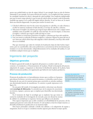 Ingeniería del proyecto 89
portar una unidad desde un sitio de origen (oferta) A, por ejemplo, hasta su sitio de destino
(demanda) Y, por ejemplo. En la parte derecha de la matriz, y en el renglón de la base, aparecen
las cantidades máximas de oferta y demanda de cada localidad. Una condición indispensable
para que la matriz tenga solución es que la suma de toda la oferta sea igual a toda la demanda,
resultado que aparece en la casilla del ángulo inferior derecho. Si esto no fuera así, la matriz
daría una solución degenerada. Los pasos para resolver la matriz son:
1. Calcular la diferencia entre los dos costos más pequeños en cada ila y en cada columna y
escribir los números resultantes al lado derecho y en la base de cada ila y columna.
2. Seleccionar el renglón o la columna que tenga la mayor diferencia de costo y asignar tantas
unidades como sea posible a la casilla de costo más bajo. En caso de empate, se selecciona
el renglón o columna que tenga la casilla más baja en costo.
3. No considerar en situaciones posteriores el renglón o columnas que haya sido satisfecho.
4. Usar una matriz ya reducida al eliminar renglones y columnas. Repetir los pasos del uno al
tres, hasta que toda la oferta haya sido asignada a toda la demanda y ésta haya sido satisfe-
cha en su totalidad.
Hay que mencionar que todos los métodos de localización dejan de lado hechos impor-
tantes, pero no cuantiicables, tales como preferencias o conveniencias de los inversionistas por
instalarse en un sitio determinado, independientemente de los resultados del análisis, lo cual
invalidaría cualquier técnica que se empleara.
Ingeniería del proyecto
Objetivos generales
El objetivo general del estudio de ingeniería del proyecto es resolver todo lo con-
cerniente a la instalación y el funcionamiento de la planta. Desde la descripción del proceso,
adquisición de equipo y maquinaria se determina la distribución óptima de la planta, hasta
deinir la estructura jurídica y de organización que habrá de tener la planta productiva.
Proceso de producción
El proceso de producción es el procedimiento técnico que se utiliza en el proyecto
para obtener los bienes y servicios a partir de insumos, y se identiica como la trans-
formación de una serie de materias primas para convertirla en artículos mediante
una determinada función de manufactura. Lo anterior se puede representar en la
igura 3.6.
En esta parte del estudio el investigador procederá a seleccionar una determi-
nada tecnología de fabricación. Se entenderá por tal al conjunto de conocimien-
tos técnicos, equipos y procesos que se emplean para desarrollar una determinada
función.
En el momento de elegir la tecnología que se empleará, hay que tomar en
cuenta los resultados de la investigación de mercado, pues esto dictará las normas
de calidad y la cantidad que se requieren, factores que inluyen en la decisión.
Otro aspecto importante que se debe considerar es la lexibilidad de los procesos y de los
equipos para procesar varias clases de insumos, lo cual ayudará a evitar los tiempos muertos y a
diversiicar fácilmente la producción en un momento dado.
Otro factor primordial, analizado a detalle más adelante, es la adquisición de equipo y
maquinaria, factor en el que se consideran muchos aspectos para obtener la mejor opción.
ingeniería del proyecto
resuelve todo lo concerniente a la
instalación y el funcionamiento de
la planta
proceso de producción
procedimiento técnico que se uti-
liza en el proyecto para obtener
los bienes y servicios a partir del
insumo
tecnología de fabricación
conjunto de conocimientos técni-
cos, equipos y procesos que se
emplean para desarrollar una de-
terminada función
 