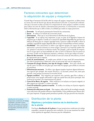 94 CaPítulo TRES: Estudio técnico
Factores relevantes que determinan
la adquisición de equipo y maquinaria
Cuando llega el momento de decidir sobre la compra de equipo y maquinaria, se deben tomar
en cuenta una serie de factores que afectan directamente la elección. La mayoría de la informa-
ción que es necesario recabar será útil en la comparación de varios equipos y también es la base
para realizar una serie de cálculos y determinaciones posteriores. A continuación se menciona
toda la información que se debe recabar y la utilidad que tendrá en etapas posteriores.
a) Proveedor Es útil para la presentación formal de las cotizaciones.
b) Precio Se utiliza en el cálculo de la inversión inicial.
c) Dimensiones Dato que se usa al determinar la distribución de la planta.
d) Capacidad Es un aspecto muy importante, ya que, en parte, de él depende el número de
máquinas que se adquiera. Cuando ya se conocen las capacidades disponibles hay que hacer un
balanceo de líneas para no comprar capacidad ociosa o provocar cuellos de botella, es decir, la
cantidad y capacidad de equipo adquirido debe ser tal que el material luya en forma continua.
e) Flexibilidad Esta característica se reiere a que algunos equipos son capaces de realizar
operaciones y procesos unitarios en ciertos rangos y provocan en el material cambios físi-
cos, químicos o mecánicos en distintos niveles. Por ejemplo, ¿cuál es el grado de tempera-
tura en el que opera un intercambiador de calor? ¿Cuál es la distancia entre las puntas en
un torno? ¿Cuáles son los diámetros máximos y mínimos, con los que trabaja un torno?
f ) Mano de obra necesaria Es útil al calcular el costo de la mano de obra directa y el nivel
de capacitación que se requiere.
g) Costo de mantenimiento Se emplea para calcular el costo anual del mantenimiento.
Este dato lo proporciona el fabricante como un porcentaje del costo de adquisición.
h) Consumo de energía eléctrica, otro tipo de energía o ambas Sirve para calcular este
tipo de costos. Se indica en una placa que traen todos los equipos, para señalar su consumo
en watts/hora.
i) Infraestructura necesaria Se reiere a que algunos equipos requieren alguna infraestruc-
tura especial (por ejemplo, alta tensión eléctrica), y es necesario conocer esto, tanto para
preverlo, como porque incrementa la inversión inicial.
j) Equipos auxiliares Hay máquinas que requieren aire a presión, agua fría o caliente, y
proporcionar estos equipos adicionales es algo que queda fuera del precio principal. Esto
aumenta la inversión y los requerimientos de espacio.
k) Costo de los fletes y de seguros Debe veriicarse si se incluyen en el precio original o si
debe pagarse por separado y a cuánto ascienden.
l) Costo de instalación y puesta en marcha Se veriica si se incluye en el precio original y
a cuánto asciende.
m) Existencia de refacciones en el país Hay equipos, sobre todo los de tecnología avanzada,
cuyas refacciones sólo pueden obtenerse importándolas. Si hay problemas para obtener divi-
sas o para importar, el equipo puede permanecer parado y hay que prevenir esta situación.
Distribución de la planta
Objetivos y principios básicos de la distribución
de la planta
Una buena distribución de la planta es la que proporciona condiciones de trabajo
aceptables y permite la operación más económica, a la vez que mantiene las condi-
ciones óptimas de seguridad y bienestar para los trabajadores.
distribución de la planta
proporciona condiciones de trabajo
aceptables y permite la opera-
ción más económica, a la vez que
mantiene las condiciones óptimas
de seguridad y bienestar para los
trabajadores
 
