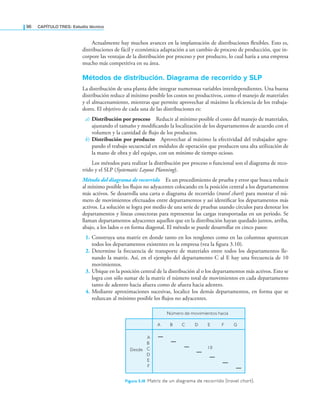 96 CaPítulo TRES: Estudio técnico
Actualmente hay muchos avances en la implantación de distribuciones lexibles. Esto es,
distribuciones de fácil y económica adaptación a un cambio de proceso de producción, que in-
corpore las ventajas de la distribución por proceso y por producto, lo cual haría a una empresa
mucho más competitiva en su área.
Métodos de distribución. Diagrama de recorrido y SLP
La distribución de una planta debe integrar numerosas variables interdependientes. Una buena
distribución reduce al mínimo posible los costos no productivos, como el manejo de materiales
y el almacenamiento, mientras que permite aprovechar al máximo la eiciencia de los trabaja-
dores. El objetivo de cada una de las distribuciones es:
a) Distribución por proceso Reducir al mínimo posible el costo del manejo de materiales,
ajustando el tamaño y modiicando la localización de los departamentos de acuerdo con el
volumen y la cantidad de lujo de los productos.
b) Distribución por producto Aprovechar al máximo la efectividad del trabajador agru-
pando el trabajo secuencial en módulos de operación que producen una alta utilización de
la mano de obra y del equipo, con un mínimo de tiempo ocioso.
Los métodos para realizar la distribución por proceso o funcional son el diagrama de reco-
rrido y el SLP (Systematic Layout Planning).
Método del diagrama de recorrido Es un procedimiento de prueba y error que busca reducir
al mínimo posible los lujos no adyacentes colocando en la posición central a los departamentos
más activos. Se desarrolla una carta o diagrama de recorrido (travel chart) para mostrar el nú-
mero de movimientos efectuados entre departamentos y así identiicar los departamentos más
activos. La solución se logra por medio de una serie de pruebas usando círculos para denotar los
departamentos y líneas conectoras para representar las cargas transportadas en un periodo. Se
llaman departamentos adyacentes aquellos que en la distribución hayan quedado juntos, arriba,
abajo, a los lados o en forma diagonal. El método se puede desarrollar en cinco pasos:
1. Construya una matriz en donde tanto en los renglones como en las columnas aparezcan
todos los departamentos existentes en la empresa (vea la igura 3.10).
2. Determine la frecuencia de transporte de materiales entre todos los departamentos lle-
nando la matriz. Así, en el ejemplo del departamento C al E hay una frecuencia de 10
movimientos.
3. Ubique en la posición central de la distribución al o los departamentos más activos. Esto se
logra con sólo sumar de la matriz el número total de movimientos en cada departamento
tanto de adentro hacia afuera como de afuera hacia adentro.
4. Mediante aproximaciones sucesivas, localice los demás departamentos, en forma que se
reduzcan al mínimo posible los lujos no adyacentes.
Número de movimientos hacia
A B C D E F G
A
B
C
D
E
F
10
Desde
Figura 3.10 matriz de un diagrama de recorrido (travel chart).
 