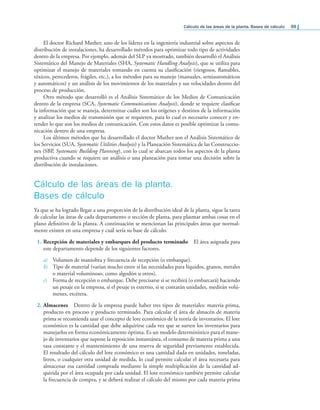 Cálculo de las áreas de la planta. Bases de cálculo 99
El doctor Richard Muther, uno de los líderes en la ingeniería industrial sobre aspectos de
distribución de instalaciones, ha desarrollado métodos para optimizar todo tipo de actividades
dentro de la empresa. Por ejemplo, además del SLP ya mostrado, también desarrolló el Análisis
Sistemático del Manejo de Materiales (SHA, Systematic Handling Analysis), que se utiliza para
optimizar el manejo de materiales tomando en cuenta su clasiicación (riesgosos, lamables,
tóxicos, perecederos, frágiles, etc.), a los métodos para su manejo (manuales, semiautomáticos
y automáticos) y un análisis de los movimientos de los materiales y sus velocidades dentro del
proceso de producción.
Otro método que desarrolló es el Análisis Sistemático de los Medios de Comunicación
dentro de la empresa (SCA, Systematic Communications Analysis), donde se requiere clasiicar
la información que se maneja, determinar cuáles son los orígenes y destinos de la información
y analizar los medios de transmisión que se requieren, para lo cual es necesario conocer y en-
tender lo que son los medios de comunicación. Con estos datos es posible optimizar la comu-
nicación dentro de una empresa.
Los últimos métodos que ha desarrollado el doctor Muther son el Análisis Sistemático de
los Servicios (SUA, Systematic Utilities Analysis) y la Planeación Sistemática de las Construccio-
nes (SBP, Systematic Building Planning), con lo cual se abarcan todos los aspectos de la planta
productiva cuando se requiere un análisis o una planeación para tomar una decisión sobre la
distribución de instalaciones.
Cálculo de las áreas de la planta.
Bases de cálculo
Ya que se ha logrado llegar a una proporción de la distribución ideal de la planta, sigue la tarea
de calcular las áreas de cada departamento o sección de planta, para plasmar ambas cosas en el
plano deinitivo de la planta. A continuación se mencionan las principales áreas que normal-
mente existen en una empresa y cuál sería su base de cálculo.
1. Recepción de materiales y embarques del producto terminado El área asignada para
este departamento depende de los siguientes factores.
a) Volumen de maniobra y frecuencia de recepción (o embarque).
b) Tipo de material (varían mucho entre sí las necesidades para líquidos, granos, metales
o material voluminoso, como algodón u otros).
c) Forma de recepción o embarque. Debe precisarse si se recibirá (o embarcará) haciendo
un pesaje en la empresa, si el pesaje es externo, si se contarán unidades, medirán volú-
menes, etcétera.
2. Almacenes Dentro de la empresa puede haber tres tipos de materiales: materia prima,
producto en proceso y producto terminado. Para calcular el área de almacén de materia
prima se recomienda usar el concepto de lote económico de la teoría de inventarios. El lote
económico es la cantidad que debe adquirirse cada vez que se surten los inventarios para
manejarlos en forma económicamente óptima. Es un modelo determinístico para el mane-
jo de inventarios que supone la reposición instantánea, el consumo de materia prima a una
tasa constante y el mantenimiento de una reserva de seguridad previamente establecida.
El resultado del cálculo del lote económico es una cantidad dada en unidades, toneladas,
litros, o cualquier otra unidad de medida, lo cual permite calcular el área necesaria para
almacenar esa cantidad comprada mediante la simple multiplicación de la cantidad ad-
quirida por el área ocupada por cada unidad. El lote económico también permite calcular
la frecuencia de compra, y se deberá realizar el cálculo del mismo por cada materia prima
 