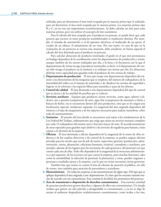 100 CaPítulo TRES: Estudio técnico
utilizada, para así determinar el área total ocupada por la materia prima tipo A utilizada,
para así determinar el área total ocupada por la materia prima. Las materias primas tipo
B y C, ya no son tan importantes económicamente. Se debe calcular un área para estas
materias primas, pero sin utilizar el concepto de lote económico.
Para el cálculo del área ocupada por el producto en proceso, se puede decir que cada
proceso que incurre en tener productos semielaborados es totalmente distinto. Por ejem-
plo, el armado de automóviles o el de aparatos eléctricos; el madurado de un queso, el
curado de un tabaco, el añejamiento de un vino. Por esta razón, en caso de que en la
evaluación de un proyecto se tuviera esta situación, debe estudiarse en forma especial el
cálculo del área destinada para el producto en proceso.
Para calcular almacenes de producto terminado, el grado en el que éste permanezca
en bodega dependerá de la coordinación entre los departamentos de producción y ventas,
aunque también de los turnos trabajados por día, y la hora y la frecuencia con la que el
departamento de ventas recoge el producto terminado; es decir, si el departamento de ven-
tas sólo recoge el producto en la mañana y se trabajan tres turnos por día, los almacenes
deberán tener capacidad para guardar todo el producto de tres turnos de trabajo.
3. Departamento de producción El área que ocupe este departamento dependerá del nú-
mero y las dimensiones de las máquinas que se empleen; del número de trabajadores; de la
intensidad del tráico en el manejo de materiales y de obedecer las normas de seguridad e
higiene en lo referente a los espacios libres para maniobra y paso de los obreros.
4. Control de calidad El área destinada a este departamento dependerá del tipo de control
que se ejerza y de la cantidad de pruebas que se realicen.
5. Servicios auxiliares Equipos que producen ciertos servicios, como agua caliente (cal-
deras), aire a presión (compresores de aire), agua fría (compresores de amoniaco o freón y
bancos de hielo), no se encuentran dentro del área productiva, sino que se les asigna una
localización especial, totalmente separada. La magnitud del área asignada dependerá del
número y el tipo de maquinaria y de los espacios necesarios para realizar maniobras, sobre
todo de mantenimiento.
6. Sanitarios El tamaño del área donde se encuentren está sujeta a los señalamientos de la
Ley Federal del Trabajo, ordenamiento que exige que exista un servicio sanitario completo
por cada 15 trabajadores del mismo sexo o fracción mayor de siete. El acondicionamiento
de áreas especiales para guardar ropa (lockers) y de servicios de regaderas para bañarse, están
sujetos a la decisión de la empresa.
7. Oficinas El área destinada a oicina dependerá de la magnitud de la mano de obra in-
directa y de los cuadros directivos y de control de la empresa, se pueden asignar oicinas
privadas para los niveles que van de jefe de turno, supervisor, gerentes (producción, admi-
nistración, ventas, planeación, relaciones humanas, etcétera), contadores y auxiliares, por
ejemplo, además de los lugares para las secretarias de cada gerencia y del personal con que
cuente cada una de ellas. Todo ello dependerá de la magnitud de la estructura administrati-
va y, por supuesto, de los recursos con que cuente la empresa, pues muchas funciones, tales
como la contabilidad, la selección de personal, la planeación, y otras, pueden asignarse a
personas o entidades ajenas a la empresa, con lo que no serían necesarias ciertas gerencias.
También hay que tomar en cuenta el área de oicinas de atención al público, no sólo
de ventas, sino también para atención de proveedores y acreedores.
8. Mantenimiento En todas las empresas se da mantenimiento de algún tipo. Del tipo que se
aplique dependerá el área asignada a este departamento. Es claro que los recursos variarán mu-
cho de acuerdo con sus características. Esta cuestión la decidirán los promotores del proyecto.
9. Área de tratamiento o disposición de desechos contaminantes Una enorme cantidad
de procesos productivos genera desechos y algunos de ellos son contaminantes. Un simple
residuo que genere un olor pútrido o desagradable es contaminante, y ya no se diga de
arrojar al ambiente desperdicios verdaderamente contaminantes, como ácidos a los ríos,
 