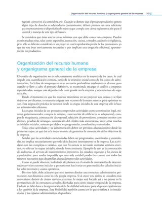 organización del recurso humano y organigrama general de la empresa 101
vapores corrosivos a la atmósfera, etc. Cuando se detecte que el proceso productivo genera
algún tipo de desecho o subproducto contaminante, deberá preverse un área suiciente
para su tratamiento o disposición de manera que cumpla con cierta reglamentación para el
control y manejo de este tipo de basura.
Se considera que éstas son las áreas mínimas con que debe contar una empresa. Pueden
existir muchas otras, tales como expansión, recreación, cocina, comedor, auditorio o vigilancia,
pero sólo se deberán considerar en un proyecto con la aprobación previa de los promotores, ya
que no son áreas estrictamente necesarias y que implican una erogación adicional, aparente-
mente no productiva.
Organización del recurso humano
y organigrama general de la empresa
El estudio de organización no es suicientemente analítico en la mayoría de los casos, lo cual
impide una cuantiicación correcta, tanto de la inversión inicial como de los costos de admi-
nistración. En la fase de anteproyecto no es necesario profundizar totalmente en el tema, pero
cuando se lleve a cabo el proyecto deinitivo, se recomienda encargar el análisis a empresas
especializadas, aunque esto dependerá de cuán grande sea la empresa y su estructura de orga-
nización.
Desde el momento en que los recursos monetarios en un proyecto son escasos y se ijan
objetivos por alcanzar, es necesario asignar esos recursos de la mejor manera, para optimizar su
uso. Esta asignación práctica de recursos desde las etapas iniciales de una empresa sólo la hace
un administrador eiciente.
Las etapas iniciales de un proyecto comprenden actividades como constitución legal, trá-
mites gubernamentales, compra de terreno, construcción de ediicio (o su adaptación), com-
pra de maquinaria, contratación de personal, selección de proveedores, contratos escritos con
clientes, pruebas de arranque, consecución del crédito más conveniente, entre otras muchas
actividades iniciales, mismas que deben ser programadas, coordinadas y controladas.
Todas estas actividades y su administración deben ser previstas adecuadamente desde las
primeras etapas, ya que ésa es la mejor manera de garantizar la consecución de los objetivos de
la empresa.
Señalar que las actividades mencionadas deben ser programadas, coordinadas y controla-
das, no implica necesariamente que todo deba hacerse internamente en la empresa. Las activi-
dades son tan complejas o variadas, que con frecuencia es necesario contratar servicios exter-
nos, no sólo en las etapas iniciales, sino de forma rutinaria. Ejemplo de esto es la contratación
de auditorías, el servicio de mantenimiento preventivo, los estudios especiales y los cursos de
capacitación, pues resulta imposible que una sola entidad productiva cuente con todos los
recursos necesarios para desarrollar adecuadamente tales actividades.
Como se puede observar, la decisión de plantear en el estudio la contratación de determi-
nados servicios externos iniciales y permanentes hará variar en gran medida los cálculos inicia-
les sobre inversión y costos operativos.
Por otro lado, debe aclararse que sería erróneo diseñar una estructura administrativa per-
manente, tan dinámica como lo es la propia empresa. Si al crecer esta última se considera más
conveniente desistir de ciertos servicios externos, lo mejor será hacerlo así y no pensar en la
permanencia de las estructuras actuales, diseñadas para cierto estado temporal de la empresa.
Es decir, se debe dotar a la organización de la lexibilidad suiciente para adaptarse rápidamente
a los cambios de la empresa. Esta lexibilidad también cuenta en lo que se reiere a las instala-
ciones y los espacios administrativos disponibles.
 