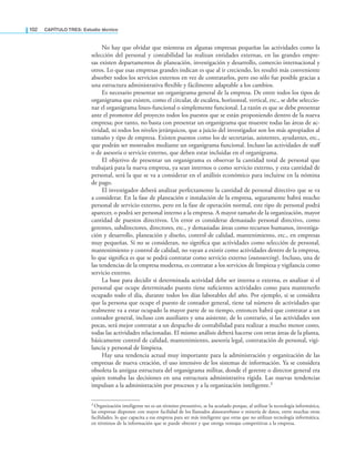 102 CaPítulo TRES: Estudio técnico
No hay que olvidar que mientras en algunas empresas pequeñas las actividades como la
selección del personal y contabilidad las realizan entidades externas, en las grandes empre-
sas existen departamentos de planeación, investigación y desarrollo, comercio internacional y
otros. Lo que esas empresas grandes indican es que al ir creciendo, les resultó más conveniente
absorber todos los servicios externos en vez de contratarlos, pero eso sólo fue posible gracias a
una estructura administrativa lexible y fácilmente adaptable a los cambios.
Es necesario presentar un organigrama general de la empresa. De entre todos los tipos de
organigrama que existen, como el circular, de escalera, horizontal, vertical, etc., se debe seleccio-
nar el organigrama lineo-funcional o simplemente funcional. La razón es que se debe presentar
ante el promotor del proyecto todos los puestos que se están proponiendo dentro de la nueva
empresa; por tanto, no basta con presentar un organigrama que muestre todas las áreas de ac-
tividad, ni todos los niveles jerárquicos, que a juicio del investigador son los más apropiados al
tamaño y tipo de empresa. Existen puestos como los de secretarias, asistentes, ayudantes, etc.,
que podrán ser mostrados mediante un organigrama funcional. Incluso las actividades de staf
o de asesoría o servicio externo, que deben estar incluidas en el organigrama.
El objetivo de presentar un organigrama es observar la cantidad total de personal que
trabajará para la nueva empresa, ya sean internos o como servicio externo, y esta cantidad de
personal, será la que se va a considerar en el análisis económico para incluirse en la nómina
de pago.
El investigador deberá analizar perfectamente la cantidad de personal directivo que se va
a considerar. En la fase de planeación e instalación de la empresa, seguramente habrá mucho
personal de servicio externo, pero en la fase de operación normal, este tipo de personal podrá
aparecer, o podrá ser personal interno a la empresa. A mayor tamaño de la organización, mayor
cantidad de puestos directivos. Un error es considerar demasiado personal directivo, como
gerentes, subdirectores, directores, etc., y demasiadas áreas como recursos humanos, investiga-
ción y desarrollo, planeación y diseño, control de calidad, mantenimiento, etc., en empresas
muy pequeñas. Si no se consideran, no signiica que actividades como selección de personal,
mantenimiento y control de calidad, no vayan a existir como actividades dentro de la empresa,
lo que signiica es que se podrá contratar como servicio externo (outsourcing). Incluso, una de
las tendencias de la empresa moderna, es contratar a los servicios de limpieza y vigilancia como
servicio externo.
La base para decidir si determinada actividad debe ser interna o externa, es analizar si el
personal que ocupe determinado puesto tiene suicientes actividades como para mantenerlo
ocupado todo el día, durante todos los días laborables del año. Por ejemplo, si se considera
que la persona que ocupe el puesto de contador general, tiene tal número de actividades que
realmente va a estar ocupado la mayor parte de su tiempo, entonces habrá que contratar a un
contador general, incluso con auxiliares y una asistente, de lo contrario, si las actividades son
pocas, será mejor contratar a un despacho de contabilidad para realizar a mucho menor costo,
todas las actividades relacionadas. El mismo análisis deberá hacerse con otras áreas de la planta,
básicamente control de calidad, mantenimiento, asesoría legal, contratación de personal, vigi-
lancia y personal de limpieza.
Hay una tendencia actual muy importante para la administración y organización de las
empresas de nueva creación, el uso intensivo de los sistemas de información. Ya se considera
obsoleta la antigua estructura del organigrama militar, donde el gerente o director general era
quien tomaba las decisiones en una estructura administrativa rígida. Las nuevas tendencias
impulsan a la administración por procesos y a la organización inteligente.3
3 Organización inteligente no es un término presuntivo, se ha acuñado porque, al utilizar la tecnología informática,
las empresas disponen con mayor facilidad de los llamados datawarehouse o minería de datos, entre muchas otras
facilidades, lo que capacita a esa empresa para ser más inteligente que otras que no utilizan tecnología informática,
en términos de la información que se puede obtener y que otorga ventajas competitivas a la empresa.
 