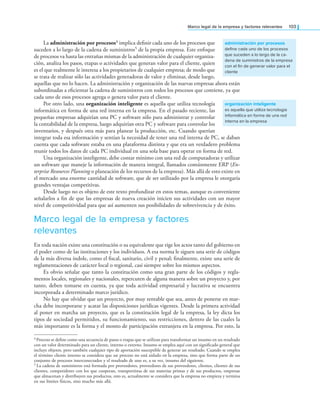 Marco legal de la empresa y factores relevantes 103
La administración por procesos4 implica deinir cada uno de los procesos que
suceden a lo largo de la cadena de suministros5 de la propia empresa. Este enfoque
de procesos va hasta las entrañas mismas de la administración de cualquier organiza-
ción, analiza los pasos, etapas o actividades que generan valor para el cliente, quien
es el que realmente le interesa a los propietarios de cualquier empresa; de modo que
se trata de realizar sólo las actividades generadoras de valor y eliminar, desde luego,
aquellas que no lo hacen. La administración y organización de las nuevas empresas ahora están
subordinadas a eicientar la cadena de suministros con todos los procesos que contiene, ya que
cada uno de esos procesos agrega o genera valor para el cliente.
Por otro lado, una organización inteligente es aquella que utiliza tecnología
informática en forma de una red interna en la empresa. En el pasado reciente, las
pequeñas empresas adquirían una PC y software sólo para administrar y controlar
la contabilidad de la empresa, luego adquirían otra PC y software para controlar los
inventarios, y después otra más para planear la producción, etc. Cuando querían
integrar toda esa información y sentían la necesidad de tener una red interna de PC, se daban
cuenta que cada software estaba en una plataforma distinta y que era un verdadero problema
reunir todos los datos de cada PC individual en una sola base para operar en forma de red.
Una organización inteligente, debe contar mínimo con una red de computadoras y utilizar
un software que maneje la información de manera integral, llamados comúnmente ERP (En-
terprise Resources Planning o planeación de los recursos de la empresa). Más allá de esto existe en
el mercado una enorme cantidad de software, que de ser utilizado por la empresa le otorgaría
grandes ventajas competitivas.
Desde luego no es objeto de este texto profundizar en estos temas, aunque es conveniente
señalarlos a in de que las empresas de nueva creación inicien sus actividades con un mayor
nivel de competitividad para que así aumenten sus posibilidades de sobrevivencia y de éxito.
Marco legal de la empresa y factores
relevantes
En toda nación existe una constitución o su equivalente que rige los actos tanto del gobierno en
el poder como de las instituciones y los individuos. A esa norma le siguen una serie de códigos
de la más diversa índole, como el iscal, sanitario, civil y penal; inalmente, existe una serie de
reglamentaciones de carácter local o regional, casi siempre sobre los mismos aspectos.
Es obvio señalar que tanto la constitución como una gran parte de los códigos y regla-
mentos locales, regionales y nacionales, repercuten de alguna manera sobre un proyecto y, por
tanto, deben tomarse en cuenta, ya que toda actividad empresarial y lucrativa se encuentra
incorporada a determinado marco jurídico.
No hay que olvidar que un proyecto, por muy rentable que sea, antes de ponerse en mar-
cha debe incorporarse y acatar las disposiciones jurídicas vigentes. Desde la primera actividad
al poner en marcha un proyecto, que es la constitución legal de la empresa, la ley dicta los
tipos de sociedad permitidos, su funcionamiento, sus restricciones, dentro de las cuales la
más importante es la forma y el monto de participación extranjera en la empresa. Por esto, la
administración por procesos
define cada uno de los procesos
que suceden a lo largo de la ca-
dena de suministros de la empresa
con el fin de generar valor para el
cliente
organización inteligente
es aquella que utiliza tecnología
informática en forma de una red
interna en la empresa
4 Proceso se deine como una secuencia de pasos o etapas que se utilizan para transformar un insumo en un resultado
con un valor determinado para un cliente, interno o externo. Insumo se emplea aquí con un signiicado general que
incluye objetos, pero también cualquier tipo de aportación susceptible de generar un resultado. Cuando se emplea
el término cliente interno se considera que un proceso no está aislado en la empresa, sino que forma parte de un
conjunto de procesos interconectados y el resultado de uno es, a su vez, insumo del siguiente.
5 La cadena de suministros está formada por proveedores, proveedores de sus proveedores, clientes, clientes de sus
clientes, competidores con los que cooperan, transportistas de sus materias primas y de sus productos, empresas
que almacenan y distribuyen sus productos, esto es, actualmente se considera que la empresa no empieza y termina
en sus límites físicos, sino mucho más allá.
 