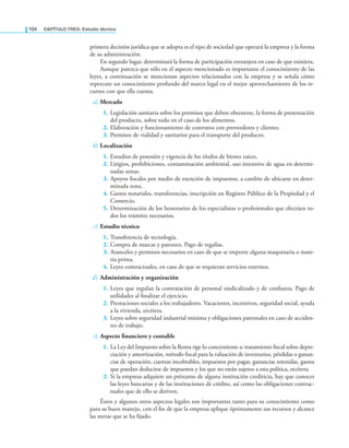 104 CaPítulo TRES: Estudio técnico
primera decisión jurídica que se adopta es el tipo de sociedad que operará la empresa y la forma
de su administración.
En segundo lugar, determinará la forma de participación extranjera en caso de que existiera.
Aunque parezca que sólo en el aspecto mencionado es importante el conocimiento de las
leyes, a continuación se mencionan aspectos relacionados con la empresa y se señala cómo
repercute un conocimiento profundo del marco legal en el mejor aprovechamiento de los re-
cursos con que ella cuenta.
a) Mercado
1. Legislación sanitaria sobre los permisos que deben obtenerse, la forma de presentación
del producto, sobre todo en el caso de los alimentos.
2. Elaboración y funcionamiento de contratos con proveedores y clientes.
3. Permisos de vialidad y sanitarios para el transporte del producto.
b) Localización
1. Estudios de posesión y vigencia de los títulos de bienes raíces.
2. Litigios, prohibiciones, contaminación ambiental, uso intensivo de agua en determi-
nadas zonas.
3. Apoyos iscales por medio de exención de impuestos, a cambio de ubicarse en deter-
minada zona.
4. Gastos notariales, transferencias, inscripción en Registro Público de la Propiedad y el
Comercio.
5. Determinación de los honorarios de los especialistas o profesionales que efectúen to-
dos los trámites necesarios.
c) Estudio técnico
1. Transferencia de tecnología.
2. Compra de marcas y patentes. Pago de regalías.
3. Aranceles y permisos necesarios en caso de que se importe alguna maquinaria o mate-
ria prima.
4. Leyes contractuales, en caso de que se requieran servicios externos.
d) Administración y organización
1. Leyes que regulan la contratación de personal sindicalizado y de conianza. Pago de
utilidades al inalizar el ejercicio.
2. Prestaciones sociales a los trabajadores. Vacaciones, incentivos, seguridad social, ayuda
a la vivienda, etcétera.
3. Leyes sobre seguridad industrial mínima y obligaciones patronales en caso de acciden-
tes de trabajo.
e) Aspecto financiero y contable
1. La Ley del Impuesto sobre la Renta rige lo concerniente a: tratamiento iscal sobre depre-
ciación y amortización, método iscal para la valuación de inventarios, pérdidas o ganan-
cias de operación, cuentas incobrables, impuestos por pagar, ganancias retenidas, gastos
que puedan deducirse de impuestos y los que no están sujetos a esta política, etcétera.
2. Si la empresa adquiere un préstamo de alguna institución crediticia, hay que conocer
las leyes bancarias y de las instituciones de crédito, así como las obligaciones contrac-
tuales que de ello se deriven.
Éstos y algunos otros aspectos legales son importantes tanto para su conocimiento como
para su buen manejo, con el in de que la empresa aplique óptimamente sus recursos y alcance
las metas que se ha ijado.
 