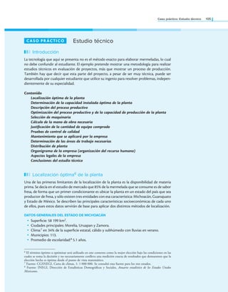 Caso práctico: Estudio técnico 105
Caso práCTiCo
Introducción
La tecnología que aquí se presenta no es el método exacto para elaborar mermeladas, lo cual
no debe confundir al estudiante. El ejemplo pretende mostrar una metodología para realizar
estudios técnicos en evaluación de proyectos, más que mostrar un proceso de producción.
También hay que decir que esta parte del proyecto, a pesar de ser muy técnica, puede ser
desarrollada por cualquier estudiante que utilice su ingenio para resolver problemas, indepen-
dientemente de su especialidad.
Contenido
Localización óptima de la planta
Determinación de la capacidad instalada óptima de la planta
Descripción del proceso productivo
Optimización del proceso productivo y de la capacidad de producción de la planta
Selección de maquinaria
Cálculo de la mano de obra necesaria
Justificación de la cantidad de equipo comprado
Pruebas de control de calidad
Mantenimiento que se aplicará por la empresa
Determinación de las áreas de trabajo necesarias
Distribución de planta
Organigrama de la empresa (organización del recurso humano)
Aspectos legales de la empresa
Conclusiones del estudio técnico
Localización óptima6 de la planta
Una de las primeras limitantes de la localización de la planta es la disponibilidad de materia
prima. Se decía en el estudio de mercado que 85% de la mermelada que se consume es de sabor
fresa, de forma que un primer condicionante es ubicar la planta en un estado del país que sea
productor de fresa, y sólo existen tres entidades con esa característica: Michoacán, Guanajuato
y Estado de México. Se describen las principales características socioeconómicas de cada uno
de ellos, pues estos datos servirán de base para aplicar dos distintos métodos de localización.
DATOS GENERALES DEL ESTADO DE MICHOACÁN
• Supericie: 58 199 km2.
• Ciudades principales: Morelia, Uruapan y Zamora.
• Clima:7 en 34% de la supericie estatal, cálido y subhúmedo con lluvias en verano.
• Municipios: 113.
• Promedio de escolaridad:8 5.1 años.
Estudio técnico
Caso práCTiCo
6 El término óptimo u optimizar será utilizado en este contexto como la mejor elección bajo las condiciones en las
cuales se toma la decisión y no necesariamente conlleva una medición exacta de resultados que demuestren que la
elección hecha es óptima desde el punto de vista matemático.
7 Fuente: CGSNEGI, Carta de climas, 1: 1 000 000. Se consultó esta fuente para los tres estados.
8 Fuente: INEGI, Dirección de Estadísticas Demográicas y Sociales, Anuario estadístico de los Estados Unidos
Mexicanos.
 