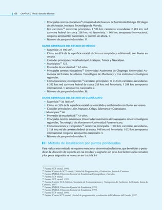 106 CaPítulo TRES: Estudio técnico
• Principales centros educativos:9 Universidad Michoacana de San Nicolás Hidalgo, El Colegio
de Michoacán, Instituto Tecnológico de Morelia.
• Red carretera:10 carreteras principales, 2 596 km; carreteras secundarias: 2 403 km; red
carretera federal de cuota, 258 km; red ferroviaria, 1 148 km; aeropuerto internacional,
ninguno; aeropuertos nacionales, 4; puertos de altura, 1.
• Número de parques industriales: 11.
DATOS GENERALES DEL ESTADO DE MÉXICO
• Supericie: 21 196 km2.
• Clima: en 61% de la supericie estatal el clima es templado y subhúmedo con lluvias en
verano.
• Ciudades principales: Nezahualcóyotl, Ecatepec, Toluca y Naucalpan.
• Municipios:11 122.
• Promedio de escolaridad:12 6.5 años.
• Principales centros educativos:13 Universidad Autónoma de Chapingo, Universidad Au-
tónoma del Estado de México, Tecnológico de Monterrey y tres institutos tecnológicos
regionales.
• Comunicaciones y transportes:14 carreteras principales: 10 042 km; carreteras secundarias:
6 292 km; red carretera federal de cuota: 259 km; red ferroviaria, 1 288 km; aeropuerto
internacional, 1; aeropuertos nacionales, 2.
• Número de parques industriales: 36.
DATOS GENERALES DEL ESTADO DE GUANAJUATO
• Supericie:15 30 768 km2.
• Clima: en 35% de la supericie estatal es semicálido y subhúmedo con lluvias en verano.
• Ciudades principales: León, Irapuato, Celaya, Salamanca y Guanajuato.
• Municipios:16 46.
• Promedio de escolaridad:17 4.9 años.
• Principales centros educativos: Universidad Autónoma de Guanajuato, cinco tecnológicos
regionales, Tecnológico de Monterrey y Universidad Panamericana.
• Comunicaciones y transportes:18 carreteras principales, 1 300 km; carreteras secundarias,
2 158 km; red de carretera federal de cuota: 140 km; red ferroviaria: 1 072 km; aeropuerto
internacional: ninguno; aeropuertos nacionales: 3.
• Número de parques industriales: 9.
Método de localización por puntos ponderados
Para realizar este método se requiere mencionar determinados factores, que beneician o perju-
dican la ubicación de la planta en esa entidad, y asignarles un peso. Los factores seleccionados
y los pesos asignados se muestran en la tabla 3.4.
9 Fuente: SEP estatal, 1995.
10 Fuente: Centro de SCT estatal, Unidad de Programación y Evaluación, Junta de Caminos.
11 Fuente: INEGI, Dirección General de Estadísticas Demográicas y Sociales.
12 Fuente: SEP estatal.
13 Fuente: SEP estatal, 1995.
14 Fuente: Centro SCT, México, Secretaría de Comunicaciones y Transportes del Gobierno del Estado, Junta de
Caminos, 1997.
15 Fuente: INEGI, Dirección General de Estadística, 1995.
16 Fuente: INEGI, Dirección General de Estadística, 1995.
17 Fuente: SEP estatal, 1995.
18 Fuente: Centro SCT estatal, Unidad de programación y evaluación del Gobierno del Estado, 1997.
 
