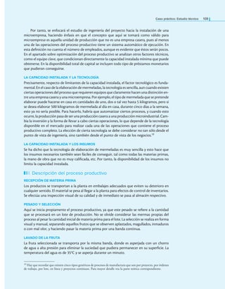 Caso práctico: Estudio técnico 109
Por tanto, se enfocará el estudio de ingeniería del proyecto hacia la instalación de una
microempresa, haciendo énfasis en que el concepto que aquí se tomará como válido para
microempresa es aquella unidad de producción que no es una empresa casera, pues al menos
una de las operaciones del proceso productivo tiene un sistema automático de ejecución. En
esta deinición no cuenta el número de empleados, aunque es evidente que éstos serán pocos.
En el apartado sobre optimización del proceso productivo se analizan otros factores técnicos,
como el equipo clave, que condicionan directamente la capacidad instalada mínima que puede
obtenerse. En la disponibilidad total de capital se incluyen todo tipo de préstamos monetarios
que pudieran conseguirse.
LA CAPACIDAD INSTALADA Y LA TECNOLOGÍA
Precisamente, respecto de limitantes de la capacidad instalada, el factor tecnológico es funda-
mental. En el caso de la elaboración de mermeladas, la tecnología es sencilla, aun cuando existen
ciertas operaciones del proceso que requieren equipos que claramente hacen una distinción en-
tre una empresa casera y una microempresa. Por ejemplo, el tipo de mermelada que se pretende
elaborar puede hacerse en casa en cantidades de uno, dos o tal vez hasta 5 kilogramos, pero si
se desea elaborar 500 kilogramos de mermelada al día en casa, durante cinco días a la semana,
esto ya no sería posible. Para hacerlo, habría que automatizar ciertos procesos, y cuando esto
ocurre, la producción pasa de ser una producción casera auna producción microindustrial. Cam-
bia la inversión y la forma de llevar a cabo ciertas operaciones, lo que depende de la tecnología
disponible en el mercado para realizar cada una de las operaciones que contiene el proceso
productivo completo. La elección de cierta tecnología se debe considerar no tan sólo desde el
punto de vista de ingeniería, sino también desde el punto de vista de los negocios.19
LA CAPACIDAD INSTALADA Y LOS INSUMOS
Se ha dicho que la tecnología de elaboración de mermeladas es muy sencilla y esto hace que
los insumos necesarios también sean fáciles de conseguir, tal como todas las materias primas,
la mano de obra que no es muy caliicada, etc. Por tanto, la disponibilidad de los insumos no
limita la capacidad instalada.
Descripción del proceso productivo
RECEPCIÓN DE MATERIA PRIMA
Los productos se transportan a la planta en embalajes adecuados que eviten su deterioro en
cualquier sentido. El material se pesa al llegar a la planta para efectos de control de inventarios.
Se efectúa una inspección visual de su calidad y de inmediato se pasa al almacén respectivo.
PESADO Y SELECCIÓN
Aquí se inicia propiamente el proceso productivo, ya que este pesado se reiere a la cantidad
que se procesará en un lote de producción. No se olvide considerar las mermas propias del
proceso al pesar la cantidad inicial de materia prima para el lote. La selección se realiza en forma
visual y manual, separando aquellos frutos que se observen aplastados, magullados, inmaduros
o con mal olor, y haciendo pasar la materia prima por una banda continua.
LAVADO DE LA FRUTA
La fruta seleccionada se transporta por la misma banda, donde es asperjada con un chorro
de agua a alta presión para eliminar la suciedad que pudiera permanecer en su supericie. La
temperatura del agua es de 35°C y se asperja durante un minuto.
19 Hay que recordar que existen cinco tipos genéricos de procesos de manufactura que son por proyecto, por órdenes
de trabajo, por lote, en línea y proyectos continuos. Para mayor detalle vea la parte teórica correspondiente.
 