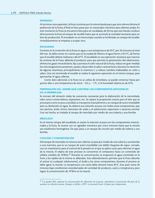 110 CaPítulo TRES: Estudio técnico
MONDADO
Al terminar esta aspersión, la fruta continúa por la misma banda para que otro obrero elimine el
pedúnculo de la fruta; al inal se hace pasar por un macerador mecánico para obtener pulpa. En
este momento la fruta se encuentra lista para ser escaldada, de forma que esta banda conduce
directamente la fruta al tanque de escalde hasta que se acumula la cantidad necesaria para un
lote de producción. El mondado no se interrumpe; cuando se ha llenado un tanque de escalde,
inmediatamente se empieza a ocupar otro.
ESCALDADO
Consiste en la inmersión de la fruta en agua a una temperatura de 95°C por 20 minutos al nivel
del mar. Se debe tomar en cuenta que en la ciudad de México el agua hierve a 92.5°C, de forma
que el escalde deberá realizarse a 86-87°C. El escaldado es una operación necesaria que inactiva
las enzimas de la fruta, ablanda el producto para que permita la penetración del edulcorante,
elimina los gases intracelulares, ija y acentúa el color natural de la fruta, reduce en gran medida
los microorganismos presentes, ayuda a desarrollar el sabor característico, favorece la retención
de algunas vitaminas, principalmente la vitamina C, y reduce cambios indeseables en color y
sabor. Una vez terminado el escalde se realiza la siguiente operación en el mismo tanque, para
aprovechar el agua caliente.
Como dato adicional, si la fruta no se utiliza de inmediato, se puede conservar hasta por
quince días a una temperatura de entre −0.5 y −1°C, si la humedad relativa es de 87%.
PREPARACIÓN DEL JARABE QUE CONTIENE LOS COMPONENTES ADICIONALES
DE LA MERMELADA
Se extraen del almacén todas las sustancias necesarias para la elaboración de la mermelada,
tales como conservadores, espesantes, etc. Se separa la proporción exacta para el lote que se
procesará; como es poca cantidad, se transporta manualmente a un tanque de acero inoxidable
para su disolución en agua. Se elabora una solución acuosa con todos estos componentes, que
son pectina, ácido cítrico, benzoato de sodio y el edulcorante aspartame o sacarosa normal.
Una vez hecha, se traslada al tanque de mezclado por medio de una tubería y una bomba.
MEZCLADO
En el mismo tanque del escaldado se vacían la solución acuosa con los componentes mencio-
nados y la fruta. Se mueve con un agitador mecánico por cinco minutos hasta que la mezcla
sea totalmente homogénea. De aquí pasa a un tanque de cocción por medio de tubería y una
bomba.
COCCIÓN Y CONCENTRACIÓN
Del tanque de mezclado, la mixtura aún caliente se pasa por medio de una tubería y una bomba
a una marmita, que es un tanque de acero inoxidable con doble chaqueta de vapor, cerrado,
con un manómetro para el control de la presión en el que se aplica vacío para eliminar el agua
de la mezcla. El objeto de este proceso es concentrar el compuesto hasta un contenido de
sólidos solubles de 70°Brix.20 Durante la concentración se evaporará el agua contenida en la
fruta y los tejidos de la misma se ablandan. Este ablandamiento permite que la fruta absorba
el azúcar (o cualquier edulcorante), el ácido y los otros componentes; durante el proceso se
debe agitar la mezcla. La temperatura con vacío debe elevarse hasta 85°C. Este paso toma 20
minutos bajo condiciones estandarizadas de cantidad de producto, vacío y temperatura, para
lograr la concentración de 70°Brix en la mezcla.
20 Los grados Brix expresan la concentración de soluciones de sacarosa, equivalente al porcentaje del peso de la
sacarosa en solución acuosa. Aunque se deine a 20°C es necesario hacer el ajuste por temperatura.
 