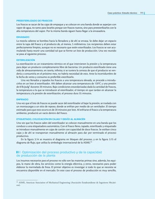 Caso práctico: Estudio técnico 111
PREESTERILIZADO DE FRASCOS
Los frascos se sacan de las cajas de empaque y se colocan en una banda donde se asperjan con
vapor de agua, no tanto para lavarlos porque son frascos nuevos, sino para preesterilizarlos con la
alta temperatura del vapor. Por la misma banda siguen hasta llegar a la envasadora.
ENVASADO
La mezcla caliente se bombea hacia la llenadora y de ahí se envasa. Se debe dejar un espacio
entre la tapa del frasco y el producto de, al menos, 5 milímetros. Los recipientes deben estar
perfectamente limpios, aunque no es necesario que estén esterilizados. Los frascos se van acu-
mulando hasta reunir una cantidad tal que se forme un lote de producción. Una vez reunido
se pasa al siguiente proceso.
ESTERILIZACIÓN
La esterilización es un tratamiento térmico en el que intervienen la presión y la temperatura
para dejar un producto completamente libre de bacterias. Un producto esterilizado tiene una
vida de almacenamiento, en teoría, ininita; si se tuviera la certeza de que el producto se ven-
dería y consumiría en el próximo mes, no habría necesidad de esto. Ante la incertidumbre de
la fecha de venta y consumo es preferible esterilizarlo.
Una vez llenados y tapados los frascos a una temperatura elevada, se procede a introdu-
cirlos en un lote al esterilizador. Ahí deben alcanzar una temperatura de 120°C y una presión
de 8 lb/pulg2 durante 20 minutos. Bajo condiciones estandarizadas dada la cantidad de frascos,
la temperatura a la que se introducen al esterilizador, el tiempo en que tardan en alcanzar la
temperatura y la presión de esterilización, el proceso dura 55 minutos.
ENFRIADO
Una vez que el lote de frascos se puede sacar del esterilizador al bajar la presión, se traslada con
un montacargas a un sitio de reposo, donde se enfrían por medio de un ventilador. El tiempo
estimado para que esto ocurra es de 20 minutos por lote. Al enfriarse el frasco a la temperatura
ambiente, producirá un vacío dentro del frasco.
ETIQUETADO, COLOCACIÓN EN CAJAS Y ENVÍO AL ALMACÉN
Una vez que los frascos salen del esterilizador se colocan manualmente en una banda que los
conduce a una etiquetadora automática. Con el frasco lleno, tapado, esterilizado y etiquetado
se introduce manualmente en cajas de cartón con capacidad de doce frascos. Se estiban cinco
cajas y de ahí se transportan manualmente al almacén para dar por terminado el proceso
productivo.
En la igura 3.14 se muestra el diagrama en bloques del proceso, y en la igura 3.15 el
diagrama de lujo, que utiliza la simbología internacional de la ASME.21
Optimización del proceso productivo y de la capacidad
de producción de la planta
Los insumos necesarios para el proceso no sólo son las materias primas sino, además, los equi-
pos, la mano de obra, los servicios como la energía eléctrica, y otros, necesarios para poder
elaborar la mermelada de fresa. El primer objetivo es investigar si todo lo que se necesita se
encuentra disponible en el mercado. En este caso el proceso de producción es muy sencillo,
21 ASME, American Association of Mechanical Engineering (Asociación Estadounidense de Ingenieros Mecáni-
cos).
 