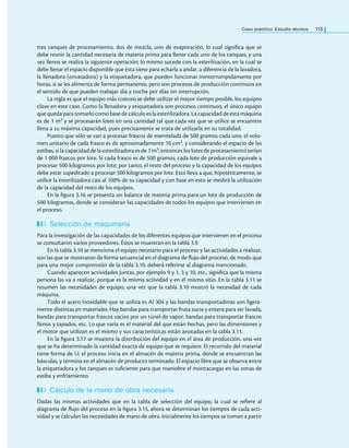 Caso práctico: Estudio técnico 115
tres tanques de procesamiento, dos de mezcla, uno de evaporación, lo cual signiica que se
debe reunir la cantidad necesaria de materia prima para llenar cada uno de los tanques, y una
vez llenos se realiza la siguiente operación; lo mismo sucede con la esterilización, en la cual se
debe llenar el espacio disponible que ésta tiene para echarla a andar, a diferencia de la lavadora,
la llenadora (envasadora) y la etiquetadora, que pueden funcionar ininterrumpidamente por
horas, si se les alimenta de forma permanente, pero son procesos de producción continuos en
el sentido de que pueden trabajar día y noche por días sin interrupción.
La regla es que el equipo más costoso se debe utilizar el mayor tiempo posible, los equipos
clave en este caso. Como la llenadora y etiquetadora son procesos continuos, el único equipo
que queda para tomarlo como base de cálculo es la esterilizadora. La capacidad de esta máquina
es de 1 m3 y se procesarán lotes en una cantidad tal que cada vez que se utilice se encuentre
llena a su máxima capacidad, pues precisamente se trata de utilizarla en su totalidad.
Puesto que sólo se van a procesar frascos de mermelada de 500 gramos cada uno, el volu-
men unitario de cada frasco es de aproximadamente 10 cm3, y considerando el espacio de las
estibas, si la capacidad de la esterilizadora es de 1 m3, entonces los lotes de procesamiento serían
de 1 000 frascos por lote. Si cada frasco es de 500 gramos, cada lote de producción equivale a
procesar 500 kilogramos por lote; por tanto, el resto del proceso y la capacidad de los equipos
debe estar supeditado a procesar 500 kilogramos por lote. Esto lleva a que, hipotéticamente, se
utilice la esterilizadora casi al 100% de su capacidad y con base en esto se medirá la utilización
de la capacidad del resto de los equipos.
En la igura 3.16 se presenta un balance de materia prima para un lote de producción de
500 kilogramos, donde se consideran las capacidades de todos los equipos que intervienen en
el proceso.
Selección de maquinaria
Para la investigación de las capacidades de los diferentes equipos que intervienen en el proceso
se consultaron varios proveedores. Éstos se muestran en la tabla 3.9.
En la tabla 3.10 se menciona el equipo necesario para el proceso y las actividades a realizar,
son las que se mostraron de forma secuencial en el diagrama de lujo del proceso, de modo que
para una mejor comprensión de la tabla 3.10, deberá referirse al diagrama mencionado.
Cuando aparecen actividades juntas, por ejemplo 9 y 1, 3 y 10, etc., signiica que la misma
persona las va a realizar, porque es la misma actividad y en el mismo sitio. En la tabla 3.11 se
resumen las necesidades de equipo, una vez que la tabla 3.10 mostró la necesidad de cada
máquina.
Todo el acero inoxidable que se utiliza es AI 304 y las bandas transportadoras son ligera-
mente distintas en materiales. Hay bandas para transportar fruta sucia y entera para ser lavada,
bandas para transportar frascos vacíos por un túnel de vapor, bandas para transportar frascos
llenos y tapados, etc. Lo que varía es el material del que están hechas, pero las dimensiones y
el motor que utilizan es el mismo y sus características están anotadas en la tabla 3.11.
En la igura 3.17 se muestra la distribución del equipo en el área de producción, una vez
que se ha determinado la cantidad exacta de equipo que se requiere. El recorrido del material
tiene forma de U; el proceso inicia en el almacén de materia prima, donde se encuentran las
básculas, y termina en el almacén de producto terminado. El espacio libre que se observa entre
la etiquetadora y los tanques es suiciente para que maniobre el montacargas en las zonas de
estiba y enfriamiento.
Cálculo de la mano de obra necesaria
Dadas las mismas actividades que en la tabla de selección del equipo, la cual se reiere al
diagrama de lujo del proceso en la igura 3.15, ahora se determinan los tiempos de cada acti-
vidad y se calculan las necesidades de mano de obra. Inicialmente los tiempos se toman a partir
 