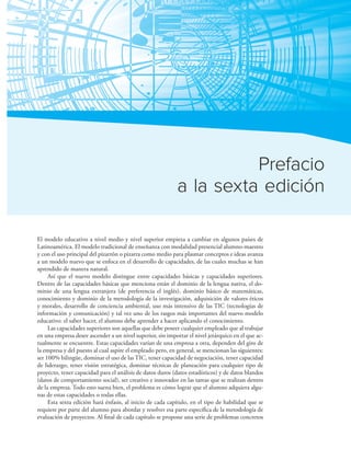 Criterio de este texto xi
Prefacio
a la sexta edición
El modelo educativo a nivel medio y nivel superior empieza a cambiar en algunos países de
Latinoamérica. El modelo tradicional de enseñanza con modalidad presencial alumno-maestro
y con el uso principal del pizarrón o pizarra como medio para plasmar conceptos e ideas avanza
a un modelo nuevo que se enfoca en el desarrollo de capacidades, de las cuales muchas se han
aprendido de manera natural.
Así que el nuevo modelo distingue entre capacidades básicas y capacidades superiores.
Dentro de las capacidades básicas que menciona están el dominio de la lengua nativa, el do-
minio de una lengua extranjera (de preferencia el inglés), dominio básico de matemáticas,
conocimiento y dominio de la metodología de la investigación, adquisición de valores éticos
y morales, desarrollo de conciencia ambiental, uso más intensivo de las TIC (tecnologías de
información y comunicación) y tal vez uno de los rasgos más importantes del nuevo modelo
educativo: el saber hacer, el alumno debe aprender a hacer aplicando el conocimiento.
Las capacidades superiores son aquellas que debe poseer cualquier empleado que al trabajar
en una empresa desee ascender a un nivel superior, sin importar el nivel jerárquico en el que ac-
tualmente se encuentre. Estas capacidades varían de una empresa a otra, dependen del giro de
la empresa y del puesto al cual aspire el empleado pero, en general, se mencionan las siguientes:
ser 100% bilingüe, dominar el uso de las TIC, tener capacidad de negociación, tener capacidad
de liderazgo, tener visión estratégica, dominar técnicas de planeación para cualquier tipo de
proyecto, tener capacidad para el análisis de datos duros (datos estadísticos) y de datos blandos
(datos de comportamiento social), ser creativo e innovador en las tareas que se realizan dentro
de la empresa. Todo esto suena bien, el problema es cómo lograr que el alumno adquiera algu-
nas de estas capacidades o todas ellas.
Esta sexta edición hará énfasis, al inicio de cada capítulo, en el tipo de habilidad que se
requiere por parte del alumno para abordar y resolver esa parte especíica de la metodología de
evaluación de proyectos. Al inal de cada capítulo se propone una serie de problemas concretos
 