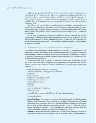 124 CaPítulo TRES: Estudio técnico
Al planear la empresa debe decidirse si dentro de la misma se instalará un departamento
especializado que dé mantenimiento a todos estos equipos con absoluta seguridad de su fun-
cionamiento. Con el equipo llamado sencillo en realidad no hay mayor problema, porque in-
cluso es sencillo mantener en buenas condiciones a una caldera. El equipo sanitario de acero
inoxidable debe ser limpiado con detergentes especiales al terminar el turno de trabajo, pero
eso es una rutina.
El problema viene con los equipos especializados, pues no cualquier persona puede man-
tenerlos ni repararlos en forma adecuada. Para ello se sugiere contratar un servicio de mante-
nimiento directo del proveedor, quien normalmente está disponible a brindarlo a la hora que
sea necesario. Los proveedores darían mantenimiento preventivo y correctivo a los equipos
especializados.
Para el resto de los equipos, incluyendo la caldera, se propone contratar a un técnico
electricista con conocimientos de mecánica, que se encargue no sólo de los equipos sencillos,
sino del cuidado general de las instalaciones de la planta. La inversión que se requiere para
aplicar el mantenimiento preventivo y correctivo a los equipos sencillos y a las instalaciones
de la planta es mínima.
Determinación de las áreas de trabajo necesarias
Una vez que se han determinado y justiicado equipos, mano de obra y el proceso productivo,
es necesario calcular el tamaño físico de las áreas necesarias para cada una de las actividades que
se realizarán en la planta, las cuales van mucho más allá del proceso de producción. De hecho,
en la descripción y selección del equipo se propuso una distribución inicial, pero exclusiva para
el departamento de producción.
Las áreas que debe tener la empresa se enuncian a continuación. Es necesario recordar
que se está planeando una microempresa, lo cual signiica hacer una planeación lo suicien-
temente adecuada como para que la empresa pueda crecer si las condiciones del mercado lo
permiten.
• Patio de recepción y embarque de materiales.
• Almacenes de materia prima y producto terminado.
• Producción.
• Mantenimiento.
• Sanitarios del área de producción.
• Sanitarios para las oicinas.
• Oicinas administrativas.
• Vigilancia.
• Comedor.
• Áreas verdes (áreas de expansión).
• Estacionamiento.
En la tabla 3.14 se presenta la justiicación de cada una de estas áreas:
Memoria de cálculo:
1. Almacén de fruta Se manejarán inicialmente 1.5 toneladas/día. Se recibirán 3 toneladas
cada tercer día. Esta materia prima no puede ser calculada por lote económico (LE) dado
que es un producto perecedero. Se recibirán 120 cajas de 25 kilogramos cada una, de las que se
hacen estibas de cinco cajas. Cada caja ocupa un área de 0.5 × 0.4 m = 0.2 m2. Se harán 24
estibas, por lo que se requieren 5 m2, más espacios para maniobras. Total para almacenar
la fruta, incluyendo espacio de maniobras con montacargas = 30 m2.
2. El azúcar es la materia prima que se utiliza en una cantidad mucho mayor que el resto de las
otras, tales como la pectina, el ácido cítrico, etc. Su compra se calcula con lote económico.
 