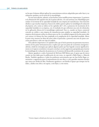 xii Prefacio a la sexta edición
en los que el alumno deberá aplicar los conocimientos teóricos adquiridos para saber hacer y no
solamente quedarse con la teoría de la metodología.
En esta sexta edición, además, se han hechos varias modiicaciones importantes. La primera
es la eliminación del capítulo siete de la quinta edición, a la cual sustituye una Metodología para
evaluar el incremento de la capacidad instalada de una empresa de manufactura. Esta inserción
obedece a que muchas empresas y bancos de crédito quieren aplicar la metodología de evaluación
de proyectos, tal y como se indica en los capítulos del 1 al 6, a proyectos de incremento de la
capacidad instalada en su empresa, con el resultado de que enfrentan una serie de obstáculos
en la aplicación directa de la metodología tradicional. Esto es, cuando un banco comercial
concede un crédito a una empresa de manufactura para ampliar su capacidad instalada y la
empresa efectivamente utiliza ese dinero para ese in, en realidad ninguna de las dos partes sabe
con certeza si el dinero fue bien empleado en la ampliación de la capacidad instalada. Ahora
la parte siete muestra las ideas del autor sobre el particular y presenta una serie de pasos con-
cretos para llevar a cabo este tipo de análisis.
Otra adición importante es el capítulo ocho, que al inicio presenta un panorama macroeco-
nómico de los países latinoamericanos y explica por qué son países de economías emergentes,1
además, señala las estrategias que aplican algunos países que han logrado avanzar signiicativa-
mente en el aspecto económico; esta parte concluye con las sugerencias apropiadas para insertar
la metodología de evaluación de proyectos en el contexto del desarrollo económico de un país.
Quiero agradecer a todo el personal de McGraw-Hill México por el apoyo que de nueva
cuenta me han dado para la publicación de este texto, en especial a Pablo Roig y a Marcela
Rocha. También agradezco a todos los profesores universitarios que me han hecho llegar co-
mentarios o sugerencias para el mejoramiento de esta obra y a mis queridos maestros decirles
que nunca me olvido de ellos. Finalmente agradezco a mi familia el apoyo que siempre me ha
dado, y dedico esta obra a mi esposa, a mis hijos y a mis nietos.
1
Término elegante utilizado para decir que una economía es subdesarrollada.
 