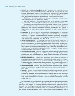126 CaPítulo TRES: Estudio técnico
3. Almacén para frascos, tapas y cajas de cartón Se utilizan 7 000 frascos/día, el mismo
número de tapas, mismo número de etiquetas y 7 000/12 = 584 cajas de cartón/día como
embalaje. Se calcula lote económico para frascos (cuyo precio ya incluye la tapa) y para
cajas de cartón, considerando un precio unitario de: frasco de vidrio de 500 g con tapa =
4 050 pesos/millar; caja de cartón con capacidad de 12 frascos: 340 pesos/millar.
LE del frasco = 85.5 millares cada vez que se compre, esto ocupará una supericie de
17 m2 considerando las cajas de frascos ya estibadas.
LE de cajas de cartón = 14.2 millares de cajas cada vez que se compre, esto ocupará
una supericie de 5 m2 considerando las estibas de las cajas de cartón sin extender.
Supericie total del almacén de frascos, tapas, etiquetas y cajas de cartón, incluyendo
espacio de maniobras: 40 m2. Este espacio es también suiciente para almacenar detergente
especial para lavar el equipo. También este insumo se utiliza en muy poca cantidad, 5
kilogramos por día de detergente, ya que se lava una sola vez todo el equipo al terminar
el turno.
4. Producción Se tomó en cuenta el tamaño físico de todos los equipos y el número de
tanques, lo cual ya fue mostrado en el diagrama de distribución del equipo en el área de
producción. En la igura 3.17 también se muestran las áreas de enfriamiento, estibamiento
de frascos llenos y de maniobras del montacargas para cargar y descargar la esterilizadora.
Todo esto arroja una supericie de 12 × 18 = 216 m2.
5. Sanitarios de producción De acuerdo al reglamento de construcción vigente para el
país, en industrias hasta con 25 trabajadores que intervengan en procesos que manejen
alimentos, deberá existir un sanitario por cada quince, o fracción mayor de siete, traba-
jadores del mismo sexo, la misma cantidad de lavabos y una regadera con agua caliente;
desde luego, la instalación de la regadera obliga a una supericie de vestidores. Por tanto,
se decide instalar dos sanitarios completos, dos lavabos, una regadera con agua caliente y
vestidores. Supericie total ocupada = 28 m2.
6. Oficinas administrativas Tomando en cuenta la cantidad de personal administrativo
que se muestra en el organigrama general de la empresa y de acuerdo al reglamento de
construcciones, debe ser de al menos 2 m2 de área libre por trabajador de oicinas. Super-
icie total de 42 m2.
7. Oficinas de producción Con base en el programa de producción de un solo turno, se
propone poco personal administrativo en producción, mismo que aparece en el organi-
grama. Este mismo personal haría las pruebas de calidad ya mencionadas, para lo cual
se requeriría un área muy pequeña en la que también se almacenarían muestras para el
control de calidad externo. Área de oicina incluyendo control de calidad de 28 m2.
8. Sanitarios de oficinas Con base en el mismo reglamento de construcciones, se decide
instalar dos sanitarios, uno para personal de cada sexo y un lavabo en cada sanitario. To-
tal = 14 m2.
9. Comedor Ninguna ley referente a las condiciones de trabajo o reglamento de construc-
ción obliga a las empresas a construir un comedor para los trabajadores, de modo que la
construcción de esa área es totalmente optativa. En este caso se ha decidido destinar un
área para el comedor que cuente con una mesa y una estufa de gas para que los trabaja-
dores tomen cómodamente sus alimentos y puedan calentarlos si es necesario. Se asigna
un área de 21 m2.
Hay que destacar que el proceso arroja cierta cantidad de desperdicios, aproximadamente
6.2% que corresponde a 3% de fresa en mal estado y 3.2% del mondado de la fresa (quitar
pedúnculo). Si se procesan 213 kilogramos por lote y siete lotes diarios, entonces se está ha-
blando de unos 1 500 kilogramos diarios de fruta que generarán un desperdicio aproximado de
1 500 × 0.062 = 93 kilogramos por día, lo cual no es un problema de contaminación, ya que
esta cantidad puede ser almacenada en uno o dos tambos de 200 litros, para que el servicio
 