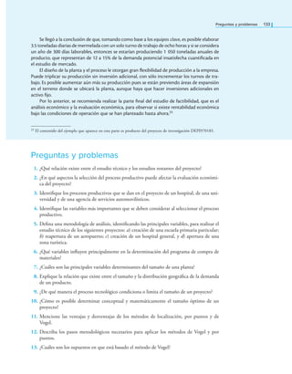 Preguntas y problemas 133
Se llegó a la conclusión de que, tomando como base a los equipos clave, es posible elaborar
3.5 toneladas diarias de mermelada con un solo turno de trabajo de ocho horas y si se considera
un año de 300 días laborables, entonces se estarían produciendo 1 050 toneladas anuales de
producto, que representan de 12 a 15% de la demanda potencial insatisfecha cuantiicada en
el estudio de mercado.
El diseño de la planta y el proceso le otorgan gran lexibilidad de producción a la empresa.
Puede triplicar su producción sin inversión adicional, con sólo incrementar los turnos de tra-
bajo. Es posible aumentar aún más su producción pues se están previendo áreas de expansión
en el terreno donde se ubicará la planta, aunque haya que hacer inversiones adicionales en
activo ijo.
Por lo anterior, se recomienda realizar la parte inal del estudio de factibilidad, que es el
análisis económico y la evaluación económica, para observar si existe rentabilidad económica
bajo las condiciones de operación que se han planteado hasta ahora.23
23 El contenido del ejemplo que aparece en esta parte es producto del proyecto de investigación DEPI970185.
Preguntas y problemas
1. ¿Qué relación existe entre el estudio técnico y los estudios restantes del proyecto?
2. ¿En qué aspectos la selección del proceso productivo puede afectar la evaluación económi-
ca del proyecto?
3. Identiique los procesos productivos que se dan en el proyecto de un hospital, de una uni-
versidad y de una agencia de servicios automovilísticos.
4. Identiique las variables más importantes que se deben considerar al seleccionar el proceso
productivo.
5. Deina una metodología de análisis, identiicando las principales variables, para realizar el
estudio técnico de los siguientes proyectos: a) creación de una escuela primaria particular;
b) reapertura de un aeropuerto; c) creación de un hospital general, y d) apertura de una
zona turística.
6. ¿Qué variables inluyen principalmente en la determinación del programa de compra de
materiales?
7. ¿Cuáles son las principales variables determinantes del tamaño de una planta?
8. Explique la relación que existe entre el tamaño y la distribución geográica de la demanda
de un producto.
9. ¿De qué manera el proceso tecnológico condiciona o limita el tamaño de un proyecto?
10. ¿Cómo es posible determinar conceptual y matemáticamente el tamaño óptimo de un
proyecto?
11. Mencione las ventajas y desventajas de los métodos de localización, por puntos y de
Vogel.
12. Describa los pasos metodológicos necesarios para aplicar los métodos de Vogel y por
puntos.
13. ¿Cuáles son los supuestos en que está basado el método de Vogel?
 
