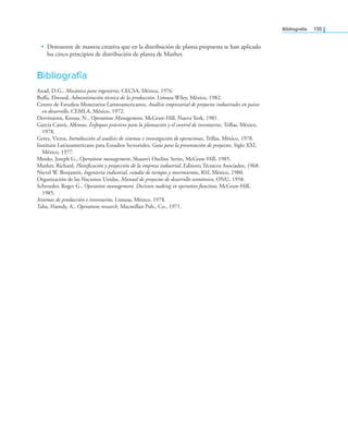 Bibliografía 135
• Demuestre de manera creativa que en la distribución de planta propuesta se han aplicado
los cinco principios de distribución de planta de Muther.
Bibliografía
Anad, D.G., Mecánica para ingenieros, CECSA, México, 1976.
Bufa, Elwood, Administración técnica de la producción, Limusa-Wiley, México, 1982.
Centro de Estudios Monetarios Latinoamericanos, Análisis empresarial de proyectos industriales en países
en desarrollo, CEMLA, México, 1972.
Dervitsiotis, Kostas, N., Operations Management, McGraw-Hill, Nueva York, 1981.
García Cantú, Alfonso, Enfoques prácticos para la planeación y el control de inventarios, Trillas, México,
1978.
Gerez, Victor, Introducción al análisis de sistemas e investigación de operaciones, Trillas, México, 1978.
Instituto Latinoamericano para Estudios Sectoriales, Guía para la presentación de proyectos, Siglo XXI,
México, 1977.
Monks, Joseph G., Operations management, Shaum’s Outline Series, McGraw-Hill, 1985.
Muther, Richard, Planiicación y proyección de la empresa industrial, Editores Técnicos Asociados, 1968.
Nievel W. Benjamín, Ingeniería industrial, estudio de tiempos y movimientos, RSI, México, 1980.
Organización de las Naciones Unidas, Manual de proyectos de desarrollo económico, ONU, 1958.
Schroeder, Roger G., Operation management, Decision making in operation function, McGraw-Hill,
1985.
Sistemas de producción e inventarios, Limusa, México, 1978.
Taha, Hamdy, A., Operations research, Macmillan Pub., Co., 1971.
 