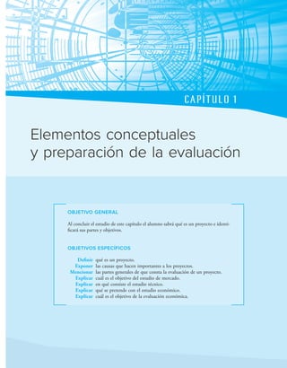 CAPÍTULO 1
OBJETIVO GENERAL
Al concluir el estudio de este capítulo el alumno sabrá qué es un proyecto e identi-
icará sus partes y objetivos.
OBJETIVOS ESPECÍFICOS
Definir qué es un proyecto.
Exponer las causas que hacen importantes a los proyectos.
Mencionar las partes generales de que consta la evaluación de un proyecto.
Explicar cuál es el objetivo del estudio de mercado.
Explicar en qué consiste el estudio técnico.
Explicar qué se pretende con el estudio económico.
Explicar cuál es el objetivo de la evaluación económica.
Elementos conceptuales
y preparación de la evaluación
 