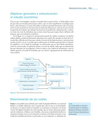 Determinación de los costos 139
Objetivos generales y estructuración:
el estudio económico
Una vez que el investigador concluye el estudio hasta la parte técnica, se habrá dado cuenta
de que existe un mercado potencial por cubrir y que no existe impedimento tecnológico para
llevar a cabo el proyecto. La parte del análisis económico pretende determinar cuál es el monto
de los recursos económicos necesarios para la realización del proyecto, cuál será el costo total de
la operación de la planta (que abarque las funciones de producción, administración y ventas),
así como otra serie de indicadores que servirán como base para la parte inal y deinitiva del
proyecto, que es la evaluación económica.
En la igura 4.1 se muestra la estructuración general de análisis económico. Las lechas
indican dónde se utiliza la información obtenida en ese cuadro. Por ejemplo, los datos de la in-
versión ija y diferida son la base para calcular el monto de las depreciaciones y amortizaciones
anuales, el cual, a su vez, es un dato que se utiliza tanto en el balance general como en el punto
de equilibrio y en el estado de resultados. La información que no tiene lecha antecedente,
como los costos totales, el capital de trabajo y el costo de capital, indica que esa información
hay que obtenerla con investigación. Como se observa, hay cuadros de información, como el
balance general y el estado de resultados, que son síntesis o agrupamientos de información de
otros cuadros.
costo
es un desembolso en efectivo o
en especie hecho en el pasado
(costos hundidos), en el presente
(inversión), en el futuro (costos fu-
turos) o en forma virtual (costo de
oportunidad)
Ingresos
Costos financieros
tabla de pago de la deuda
Costos totales producción-
administración-ventas-financieros
Inversión total
fija y diferida
Estado de resultados
Punto de equilibrio
Balance general
Evaluación económica
Depreciación y amortización
Capital de trabajo
Costo de capital
Determinación de los costos
Costo es una palabra muy utilizada, pero nadie ha logrado deinirla con exactitud
debido a su amplia utilización, pero se puede decir que el costo es un desembolso
en efectivo o en especie hecho en el pasado, en el presente, en el futuro o en forma
virtual. Vea algunos ejemplos: los costos pasados, que no tienen efecto para propó-
sitos de evaluación, se llaman costos hundidos, a los costos o desembolsos hechos en
el presente (tiempo cero) en una evaluación económica se les llama inversión, en un
estado de resultados pro-forma o proyectado en una evaluación, se utilizarían los
Figura 4.1 Estructuración del análisis económico.
 