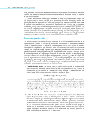 140 CaPítulo CuatRo: Estudio económico
costos futuros y el llamado costo de oportunidad sería un buen ejemplo de costo virtual, así como
también lo es el asentar cargos por depreciación en un estado de resultados, sin que en realidad
se haga un desembolso.
También es importante señalar que la evaluación de proyectos es una técnica de planeación
y la forma de tratar el aspecto contable no es tan rigurosa, lo cual se demuestra cuando, por
simplicidad, las cifras se redondean al millar más cercano. Esto es así pues no olvide que se trata
de predecir lo que sucederá en el futuro y sería absurdo decir, por ejemplo, que los costos de
producción para el tercer año de funcionamiento del proyecto serán de $90 677 804.00. No
hay forma de predecir con tanta exactitud el futuro. Por lo anterior, debe quedar claro y acep-
tado que el redondeo de las cifras a miles no afecta en absoluto la evaluación económica y no se
viola ningún principio contable, puesto que aquí no se trata de controlar las cifras del proyecto,
sería tanto como querer controlar con esa rigurosidad el futuro, lo cual es imposible.
Costos de producción
Los costos de producción no son más que un relejo de las determinaciones realizadas en el
estudio técnico. Un error en el costeo de producción generalmente es atribuible a errores de
cálculo en el estudio técnico. El proceso de costeo en producción es una actividad de ingenie-
ría, más que de contabilidad, si se determina que el proceso productivo requiere de 25 obreros
y sucede que cuando arranca la planta se observa que son insuicientes y que aún faltan tres
trabajadores más, la responsabilidad no será de contabilidad, que se concretó a anotar el salario
de los trabajadores que se le solicitaron. El método de costeo que se utiliza en la evaluación de
proyectos se llama costeo absorbente. Esto signiica que, por ejemplo, en el caso del cálculo del
costo de la mano de obra se agrega al menos 35% de prestaciones sociales al costo total anual,
lo que signiica que no es necesario desglosar el importe especíico de cada una, sino que en una
sola cifra de 35% se absorben todos los conceptos que esas prestaciones implican. Los costos de
producción se anotan y determinan con las siguientes bases.
1. Costo de materia prima No se debe tomar en cuenta sólo la cantidad de producto inal
que se desea, sino también la merma propia de cada proceso productivo. Por ejemplo, si
se producirán 50 000 tornillos de 2 pulgadas de cabeza redonda, y cada tornillo pesa 6.5
gramos, no se deberá comprar material para esta cantidad, es decir:
50 000 × 6.5 g = 325 kg de acero,
ya que cierta cantidad de piezas saldrá defectuosa, ya sea de la cabeza o de la rosca; por tan-
to, un buen cálculo del costo de la materia prima debe tomar en cuenta la merma propia de
cada proceso, y para realizar este cálculo correctamente es necesario revisar el balance
de materia prima respectivo que se ha presentado en el estudio técnico. En el caso de los
tornillos se acepta que una merma normal sea de 1%, entonces la materia prima que se
utilizará y se debe comprar es de:
325 × 1.01 = 328.25 kg de acero.
2. Costos de mano de obra Para este cálculo se consideran las determinaciones del estudio
técnico. Hay que dividir la mano de obra del proceso en directa e indirecta. La mano de
obra directa es aquella que interviene personalmente en el proceso de producción, se reiere
en especíico a los obreros. La mano de obra indirecta se reiere a quienes aun estando en
producción no son obreros, tales como supervisores, jefes de turno, gerente de producción,
etc. En cualquier cálculo de mano de obra, ya sea directa o indirecta, se debe agregar al
menos 35% de prestaciones sociales. Esto signiica que sobre el sueldo base anual hay que
agregar fondo para la vivienda, seguridad social, vacaciones, días festivos, aguinaldo, y
otros, lo cual suma, en promedio, un 35% adicional.
 
