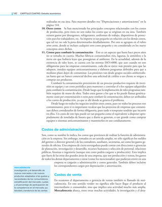 142 CaPítulo CuatRo: Estudio económico
realizadas en esa área. Para mayores detalles vea “Depreciaciones y amortizaciones” en la
página 144.
10. Otros costos Se han mencionado los principales conceptos relacionados con los costos
de producción, pero éstos no son todos los costos que se originan en esa área. También
existen gastos por detergentes, refrigerantes, uniformes de trabajo, dispositivos de protec-
ción para los trabajadores, etc. Su importe es tan pequeño en relación con los demás costos,
que tal vez no vale la pena determinarlos detalladamente. Por esto se agrupan en el rubro
otros costos, donde se incluye cualquier otro costo pequeño y no considerado en los nueve
conceptos antes dichos.
11. Costos para combatir la contaminación Éste es un aspecto que hasta hace pocos años
no se tomaba en cuenta. Muchas fábricas contaminaban ríos, lagunas, la atmósfera o la
tierra sin que hubiera leyes que protegieran al ambiente. En la actualidad, además de la
existencia de tales leyes, se cuenta con las normas ISO14000, que aun cuando no son
obligatorias para las empresas contaminantes, cada día se ejerce más presión para que las
adopten, instalen equipos anticontaminantes y elaboren programas deinidos para que a
mediano plazo dejen de contaminar. Las presiones van desde grupos sociales ambientalis-
tas hasta que un banco comercial decline una solicitud de crédito o un cliente se niegue a
comprar sus productos.
Combatir la contaminación proveniente de un proceso productivo requiere de inver-
sión en equipo y un costo periódico para mantener y controlar el o los equipos adquiridos
para combatir la contaminación. Desde luego que la implantación de tales programas tam-
bién requiere de mano de obra. Todos estos gastos a los que se les puede llamar genérica-
mente costos por contaminación o costos para combatir la contaminación, deben ser atribuidos
a los costos de producción, ya que es ahí donde se genera el problema.
Desde luego no todos los negocios tendrán estos costos, pues no todos los procesos son
contaminantes, pero sí es importante recalcar que los proyectos de empresas que contami-
nan deben considerarlos de forma obligatoria, pues tarde o temprano tendrán que incurrir
en ellos. Un costo de este tipo puede ser tan pequeño como el equivalente a disponer apro-
piadamente de toneladas de basura que a diario se generan, o tan grande como comprar
equipos o sistemas anticontaminantes y mantenerlos en uso cotidianamente.
Costos de administración
Son, como su nombre lo indica, los costos que provienen de realizar la función de administra-
ción en la empresa. Sin embargo, tomados en un sentido amplio, no sólo signiican los sueldos
del gerente o director general y de los contadores, auxiliares, secretarias, así como los gastos ge-
nerales de oicina. Una empresa de cierta envergadura puede contar con direcciones o gerencias
de planeación, investigación y desarrollo, recursos humanos y selección de personal, relaciones
públicas, inanzas o ingeniería (aunque este costo podría cargarse a producción). Esto implica
que fuera de las otras dos grandes áreas de una empresa, que son producción y ventas, los gastos
de todos los demás departamentos o áreas (como los mencionados) que pudieran existir en una
empresa se cargarán a administración y costos generales. También deben incluirse
los correspondientes cargos por depreciación y amortización.
Costos de venta
En ocasiones el departamento o gerencia de ventas también es llamado de mer-
cadotecnia. En este sentido vender no signiica sólo hacer llegar el producto al
intermediario o consumidor, sino que implica una actividad mucho más amplia.
Mercadotecnia abarca, entre otras muchas actividades, la investigación y el desa-
mercadotecnia
investigación y el desarrollo de
nuevos mercados o de nuevos
productos adaptados a los gustos y
necesidades de los consumidores;
estratificación del mercado; cuotas
y el porcentaje de participación de
la competencia en el mercado; pu-
blicidad y tendencia de las ventas
 