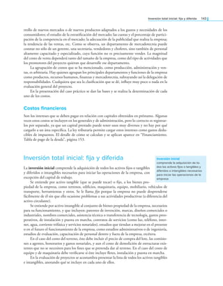 Inversión total inicial: ija y diferida 143
rrollo de nuevos mercados o de nuevos productos adaptados a los gustos y necesidades de los
consumidores; el estudio de la estratiicación del mercado; las cuotas y el porcentaje de partici-
pación de la competencia en el mercado; la adecuación de la publicidad que realiza la empresa;
la tendencia de las ventas, etc. Como se observa, un departamento de mercadotecnia puede
constar no sólo de un gerente, una secretaria, vendedores y choferes, sino también de personal
altamente capacitado y especializado, cuya función no es precisamente vender. La magnitud
del costo de venta dependerá tanto del tamaño de la empresa, como del tipo de actividades que
los promotores del proyecto quieran que desarrolle ese departamento.
La agrupación de costos que se ha mencionado, como producción, administración y ven-
tas, es arbitraria. Hay quienes agrupan los principales departamentos y funciones de la empresa
como productos, recursos humanos, inanzas y mercadotecnia, subrayando así la delegación de
responsabilidades. Cualquiera que sea la clasiicación que se dé, inluye muy poco o nada en la
evaluación general del proyecto.
En la presentación del caso práctico se dan las bases y se realiza la determinación de cada
uno de los costos.
Costos financieros
Son los intereses que se deben pagar en relación con capitales obtenidos en préstamo. Algunas
veces estos costos se incluyen en los generales y de administración, pero lo correcto es registrar-
los por separado, ya que un capital prestado puede tener usos muy diversos y no hay por qué
cargarlo a un área especíica. La ley tributaria permite cargar estos intereses como gastos dedu-
cibles de impuestos. El detalle de cómo se calculan y se aplican aparece en “Financiamiento.
Tabla de pago de la deuda”, página 153.
Inversión total inicial: fija y diferida
La inversión inicial comprende la adquisición de todos los activos ijos o tangibles
y diferidos o intangibles necesarios para iniciar las operaciones de la empresa, con
excepción del capital de trabajo.
Se entiende por activo tangible (que se puede tocar) o ijo, a los bienes pro-
piedad de la empresa, como terrenos, ediicios, maquinaria, equipo, mobiliario, vehículos de
transporte, herramientas y otros. Se le llama ijo porque la empresa no puede desprenderse
fácilmente de él sin que ello ocasione problemas a sus actividades productivas (a diferencia del
activo circulante).
Se entiende por activo intangible al conjunto de bienes propiedad de la empresa, necesarios
para su funcionamiento, y que incluyen: patentes de invención, marcas, diseños comerciales o
industriales, nombres comerciales, asistencia técnica o transferencia de tecnología, gastos preo-
perativos, de instalación y puesta en marcha, contratos de servicios (como luz, teléfono, inter-
net, agua, corriente trifásica y servicios notariales), estudios que tiendan a mejorar en el presente
o en el futuro el funcionamiento de la empresa, como estudios administrativos o de ingeniería,
estudios de evaluación, capacitación de personal dentro y fuera de la empresa, etcétera.
En el caso del costo del terreno, éste debe incluir el precio de compra del lote, las comisio-
nes a agentes, honorarios y gastos notariales, y aun el costo de demolición de estructuras exis-
tentes que no se necesiten para los ines que se pretenda dar al terreno. En el caso del costo de
equipo y de maquinaria debe veriicarse si éste incluye letes, instalación y puesta en marcha.
En la evaluación de proyectos se acostumbra presentar la lista de todos los activos tangibles
e intangibles, anotando qué se incluye en cada uno de ellos.
inversión inicial
comprende la adquisición de to-
dos los activos fijos o tangibles y
diferidos o intangibles necesarios
para iniciar las operaciones de la
empresa
 