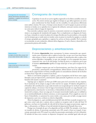 144 CaPítulo CuatRo: Estudio económico
Cronograma de inversiones
Capitalizar el costo de un activo signiica registrarlo en los libros contables como un
activo. No existen normas que regulen el tiempo en que deba registrarse un activo
para correlacionar los ines iscales con los contables, lo cual provoca diferencias
entre ambos criterios. Por tanto, el tiempo ocioso durante el cual el equipo no presta servicios
mientras se instala, no se capitaliza (no se registra) de ordinario, tanto por razones conservado-
ras como para reducir el pago de impuestos.
Para controlar y planear mejor lo anterior, es necesario construir un cronograma de inver-
siones o un programa de instalación del equipo. Éste es simplemente un diagrama de Gantt,
en el que, tomando en cuenta los plazos de entrega ofrecidos por los proveedores, y de acuerdo
con los tiempos que se tarde tanto en instalar como en poner en marcha los equipos, se calcula
el tiempo apropiado para capitalizar o registrar los activos en forma contable. Por lo anterior
se recomienda, en una evaluación, elaborar dicho diagrama, el cual se ilustra y desarrolla en la
presentación práctica del estudio.
Depreciaciones y amortizaciones
El término depreciación tiene exactamente la misma connotación que amorti-
zación, pero el primero sólo se aplica al activo ijo, ya que con el uso estos bienes
valen menos; es decir, se deprecian; en cambio, la amortización sólo se aplica a los
activos diferidos o intangibles, ya que, por ejemplo, si se ha comprado una marca
comercial, ésta, con el uso del tiempo, no baja de precio o se deprecia, por lo que
el término amortización signiica el cargo anual que se hace para recuperar la in-
versión.
Cualquier empresa que esté en funcionamiento, para hacer los cargos de de-
preciación y amortización correspondientes, deberá basarse en la ley tributaria. El
monto de los cargos hechos en forma contable puede ser esencialmente distinto de los hechos
en forma iscal. Aquí sólo se tratará el caso iscal.
Ahora es conveniente preguntar y explicar, ¿cuál es el propósito real de hacer unos cargos
llamados costos por depreciación y amortización? ¿Qué pretende el gobierno con esto y cuál es el
beneicio del usuario o causante?
Suponga que se adquiere un bien por $200 como parte de la inversión de una empresa.
En el momento de la compra se paga el valor total de ese equipo. El objetivo del gobierno y
el beneicio del contribuyente es que toda inversión sea recuperada por la vía iscal (excepto el
capital de trabajo y el terreno). Esto lo logra el inversionista haciendo un cargo llamado costos
por depreciación y amortización. La inversión y el desembolso de dinero ya se realizó en el mo-
mento de la compra, y hacer un cargo por el concepto mencionado implica que en realidad ya
no se está desembolsando ese dinero; entonces, se está recuperando. Al ser cargado un costo sin
hacer el desembolso, se aumentan los costos totales y esto causa, por un lado, un pago menor
de impuestos y, por otro, es dinero en efectivo disponible.
Ahora la pregunta es, ¿qué cantidad porcentual del valor del bien se puede recuperar (car-
gar como costo) cada año y cuántos años se tardará en recuperar todo el valor del bien? El
gobierno, con base en el promedio de vida útil de los bienes les asigna un porcentaje, según su
tipo, y sólo permite, en México, el uso del método de depreciación llamado línea recta.
Prosiga con el ejemplo de que se ha adquirido un bien en $200. Por ejemplo, si éste fuera
un mueble de oicina, el porcentaje autorizado sería 10% anual; si fuera un troquel, el por-
centaje autorizado sería 35% anual (vea todos los porcentajes autorizados en la ley tributaria).
El método de línea recta consiste en depreciar (recuperar) una cantidad igual cada año por
cronograma de inversiones
cálculo del tiempo apropiado para
capitalizar o registrar los activos en
forma contable
depreciación
se aplica al activo fijo, ya que con
el uso estos bienes valen menos
amortización
cargo anual que se hace para recu-
perar la inversión
 