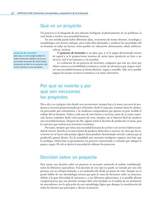 2 CaPítulo UNO: Elementos conceptuales y preparación de la evaluación
Qué es un proyecto
Un proyecto es la búsqueda de una solución inteligente al planteamiento de un problema, la
cual tiende a resolver una necesidad humana.
En este sentido puede haber diferentes ideas, inversiones de monto distinto, tecnología y
metodologías con diverso enfoque, pero todas ellas destinadas a satisfacer las necesidades del
ser humano en todas sus facetas, como pueden ser: educación, alimentación, salud, ambiente,
cultura, etcétera.
El proyecto de inversión es un plan que, si se le asigna determinado monto
de capital y se le proporcionan insumos de varios tipos, producirá un bien o un
servicio, útil al ser humano o a la sociedad.
La evaluación de un proyecto de inversión, cualquiera que éste sea, tiene por
objeto conocer su rentabilidad económica y social, de tal manera que asegure resol-
ver una necesidad humana en forma eiciente, segura y rentable. Sólo así es posible
asignar los escasos recursos económicos a la mejor alternativa.
Por qué se invierte y por
qué son necesarios
los proyectos
Día a día y en cualquier sitio donde nos encontremos, siempre hay a la mano una serie de pro-
ductos o servicios proporcionados por el hombre: desde la ropa que vestimos hasta los alimen-
tos procesados que consumimos y las modernas computadoras que apoyan en gran medida el
trabajo del ser humano. Todos y cada uno de estos bienes y servicios, antes de su venta comer-
cial, fueron evaluados desde varios puntos de vista, siempre con el objetivo inal de satisfacer
una necesidad humana. Después de ello, alguien tomó la decisión de producirlo en masa, para
lo cual tuvo que realizar una inversión económica.
Por tanto, siempre que exista una necesidad humana de un bien o un servicio habrá necesi-
dad de invertir, hacerlo es la única forma de producir dicho bien o servicio. Es claro que las in-
versiones no se hacen sólo porque alguien desea producir determinado artículo o piensa que al
producirlo ganará dinero. En la actualidad una inversión inteligente requiere una base que
la justiique. Dicha base es precisamente un proyecto estructurado y evaluado que indique la
pauta a seguir. De ahí se deriva la necesidad de elaborar los proyectos.
Decisión sobre un proyecto
Para tomar una decisión sobre un proyecto es necesario someterlo al análisis multidiscipli-
nario de diferentes especialistas. Una decisión de este tipo no puede ser tomada por una sola
persona con un enfoque limitado, o ser analizada sólo desde un punto de vista. Aunque no se
puede hablar de una metodología estricta que guíe la toma de decisiones sobre un proyecto,
debido a la gran diversidad de proyectos y a sus diferentes aplicaciones, sí es posible airmar
categóricamente que una decisión siempre debe estar fundada en el análisis de un sinnúmero
de antecedentes con la aplicación de una metodología lógica que abarque la consideración de
todos los factores que participan y afectan al proyecto.
proyecto de inversión
plan que, si se le asigna determi-
nado monto de capital y se le pro-
porcionan insumos de varios tipos,
producirá un bien o un servicio, útil
al ser humano o a la sociedad
 