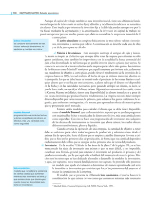 146 CaPítulo CuatRo: Estudio económico
Aunque el capital de trabajo también es una inversión inicial, tiene una diferencia funda-
mental respecto de la inversión en activo ijo y diferido, y tal diferencia radica en su naturaleza
circulante. Esto implica que mientras la inversión ija y la diferida pueden recuperarse por la
vía iscal, mediante la depreciación y la amortización, la inversión en capital de trabajo no
puede recuperarse por este medio, puesto que, dada su naturaleza, la empresa se resarcirá de él
a corto plazo.
El activo circulante se compone básicamente de tres rubros: valores e inversio-
nes, inventarios y cuentas por cobrar. A continuación se describe cada uno de ellos
y se da la pauta para su cálculo:
a) Valores e inversiones Este concepto sustituye al antiguo de caja y bancos.
La razón es simple: es el efectivo que siempre debe tener la empresa para afrontar no sólo
gastos cotidianos, sino también los imprevistos y en la actualidad la banca comercial del
país se ha diversiicado de tal forma que es posible invertir dinero a plazos muy cortos. Se
cometería un error si se tuviera efectivo en la empresa para cubrir tales gastos. Los teóricos
de las inanzas como Marshall1 sostienen que aquella empresa que invierte adecuadamente
sus excedentes de efectivo a corto plazo, puede elevar el rendimiento de la inversión de la
empresa hasta en 30%, lo cual reairma el hecho de que es erróneo mantener efectivo en
la compañía. Lo que se debe hacer es invertir todo el producto de las ventas diarias o cual-
quier dinero que se reciba por otro concepto, a plazos tales que el dinero esté disponible
en la fecha y en las cantidades necesarias, pero ganando siempre un interés, es decir, se
puede hacer todo, menos dejar al dinero ocioso. Algunos instrumentos de inversión, como
la Cuenta Maestra en México, tienen una disponibilidad de dinero inmediata y a pesar de
eso es una inversión que produce buenos rendimientos. La empresa necesita tener siempre
dinero disponible por varias razones, la primera, para solventar los gastos cotidianos; la se-
gunda, para enfrentar contingencias, y la tercera para aprovechar ofertas de materia prima
que se presentarán en el mercado.
Existen varios modelos para calcular el dinero que se debe tener disponible,
como el modelo Baumol, que es determinístico; supone que se pueden programar
con exactitud las fechas y necesidades de dinero en efectivo, más una cantidad extra
como seguridad. Con esto se hace una programación de inversiones en cualquiera
de las decenas de instrumentos de inversión que ahora existen, los cuales ofrecen
diferentes rendimientos, plazos y liquidez.
Cuando arranca la operación de una empresa, la cantidad de efectivo a tener
debe ser suiciente para cubrir todos los gastos de producción y administrativos, desde el
primer día de operación, hasta el día en que se empiece a recibir dinero por la venta a cré-
dito que se hizo en los primeros días de producción, de forma que esa cantidad dependerá
exclusivamente del crédito que se otorgue en los primeros días de venta del producto.
b) Inventario En la sección “Cálculo de las áreas de la planta” de la página 99, ya se han
mencionado los tipos de inventario que existen y que es muy difícil, si no imposible,
establecer una fórmula general para calcular el inventario del producto en proceso y del
producto terminado, por lo que aquí sólo se hablará del inventario de materia prima. Mu-
chos son los textos que se han dedicado al estudio y desarrollo de modelos de inventarios,
y aquí, por supuesto, no se tratará detalladamente este aspecto. Se pretende sólo presentar
un modelo que ayude al evaluador a determinar de manera aproximada cuál sería
la inversión en inventarios que tendrían que hacer los promotores del proyecto al
iniciar las operaciones de la empresa.
El modelo que se presenta es el llamado lote económico, el cual se basa en la
consideración de que existen ciertos costos que aumentan mientras más inventario
activo circulante
se compone básicamente de tres
rubros: valores e inversiones, in-
ventarios y cuentas por cobrar
modelo Baumol
programación exacta de las fechas
y de las necesidades de dinero en
efectivo, más una cantidad extra
como seguridad
1 Marshall John, Financial Engineering, Ed. NYIF, Nueva York, 1991.
lote económico
modelo que considera la existencia
de ciertos costos que aumentan
mientras más inventario se tiene, y
que existen otros que disminuyen
cuanto mayor es la cantidad exis-
tente en inventarios
 