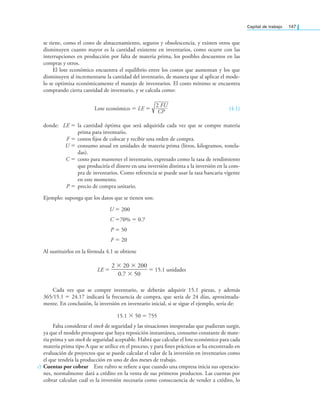 Capital de trabajo 147
se tiene, como el costo de almacenamiento, seguros y obsolescencia, y existen otros que
disminuyen cuanto mayor es la cantidad existente en inventarios, como ocurre con las
interrupciones en producción por falta de materia prima, los posibles descuentos en las
compras y otros.
El lote económico encuentra el equilibrio entre los costos que aumentan y los que
disminuyen al incrementarse la cantidad del inventario, de manera que al aplicar el mode-
lo se optimiza económicamente el manejo de inventarios. El costo mínimo se encuentra
comprando cierta cantidad de inventario, y se calcula como:
Lote económico = LE =
2 FU
CP
(4.1)
donde: LE = la cantidad óptima que será adquirida cada vez que se compre materia
prima para inventario.
F = costos ijos de colocar y recibir una orden de compra.
U = consumo anual en unidades de materia prima (litros, kilogramos, tonela-
das).
C = costo para mantener el inventario, expresado como la tasa de rendimiento
que produciría el dinero en una inversión distinta a la inversión en la com-
pra de inventarios. Como referencia se puede usar la tasa bancaria vigente
en este momento.
P = precio de compra unitario.
Ejemplo: suponga que los datos que se tienen son:
U = 200
C =70% = 0.7
P = 50
F = 20
Al sustituirlos en la fórmula 4.1 se obtiene
LE =
2 × 20 × 200
——————
0.7 × 50
= 15.1 unidades
Cada vez que se compre inventario, se deberán adquirir 15.1 piezas, y además
365∕15.1 = 24.17 indicará la frecuencia de compra, que sería de 24 días, aproximada-
mente. En conclusión, la inversión en inventario inicial, si se sigue el ejemplo, sería de:
15.1 × 50 = 755
Falta considerar el stock de seguridad y las situaciones inesperadas que pudieran surgir,
ya que el modelo presupone que haya reposición instantánea, consumo constante de mate-
ria prima y un stock de seguridad aceptable. Habrá que calcular el lote económico para cada
materia prima tipo A que se utilice en el proceso, y para ines prácticos se ha encontrado en
evaluación de proyectos que se puede calcular el valor de la inversión en inventarios como
el que tendría la producción en uno de dos meses de trabajo.
c) Cuentas por cobrar Este rubro se reiere a que cuando una empresa inicia sus operacio-
nes, normalmente dará a crédito en la venta de sus primeros productos. Las cuentas por
cobrar calculan cuál es la inversión necesaria como consecuencia de vender a crédito, lo
 