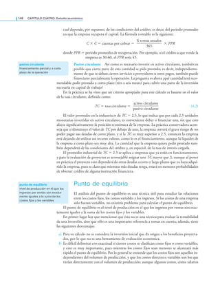 148 CaPítulo CuatRo: Estudio económico
cual depende, por supuesto, de las condiciones del crédito, es decir, del periodo promedio
en que la empresa recupera el capital. La fórmula contable es la siguiente:
C × C = cuentas por cobrar =
$ ventas anuales
————————
365
× PPR
donde PPR = periodo promedio de recuperación. Por ejemplo, si el crédito a que vende la
empresa es 30-60, el PPR sería 45.
Pasivo circulante Así como es necesario invertir en activo circulante, también es
posible que cierta parte de esta cantidad se pida prestada; es decir, independiente-
mente de que se deban ciertos servicios a proveedores u otros pagos, también puede
inanciarse parcialmente la operación. La pregunta es ahora ¿qué cantidad será reco-
mendable pedir prestada a corto plazo (tres a seis meses) para cubrir una parte de la inversión
necesaria en capital de trabajo?
En la práctica se ha visto que un criterio apropiado para este cálculo es basarse en el valor
de la tasa circulante, deinida como:
TC = tasa circulante =
activo circulante
————————
pasivo circulante
(4.2)
El valor promedio en la industria es de TC = 2.5, lo que indica que por cada 2.5 unidades
monetarias invertidas en activo circulante, es conveniente deber o inanciar una, sin que esto
afecte signiicativamente la posición económica de la empresa. La práctica conservadora acon-
seja que si disminuye el valor de TC por debajo de uno, la empresa correrá el grave riesgo de no
poder pagar sus deudas de corto plazo, y si la TC es muy superior a 2.5, entonces la empresa
está dejando de utilizar un recurso valioso, como lo es el inanciamiento, aunque la liquidez de
la empresa a corto plazo sea muy alta. La cantidad que la empresa quiera pedir prestado tam-
bién dependerá de las condiciones del crédito y, en especial, de la tasa de interés cargada.
El promedio industrial de TC = 2.5 se aplica a empresas que ya están en funcionamiento,
y para la evaluación de proyectos es aconsejable asignar una TC mayor que 3, aunque al poner
en práctica el proyecto esto dependerá de otras deudas a corto y largo plazos que ya haya adqui-
rido la empresa, pues es claro que mientras más deudas tenga, estará en menores probabilidades
de obtener crédito de alguna institución inanciera.
Punto de equilibrio
El análisis del punto de equilibrio es una técnica útil para estudiar las relaciones
entre los costos ijos, los costos variables y los ingresos. Si los costos de una empresa
sólo fueran variables, no existiría problema para calcular el punto de equilibrio.
El punto de equilibrio es el nivel de producción en el que los ingresos por ventas son exac-
tamente iguales a la suma de los costos ijos y los variables.
En primer lugar hay que mencionar que ésta no es una técnica para evaluar la rentabilidad
de una inversión, sino que sólo es una importante referencia a tomar en cuenta; además, tiene
las siguientes desventajas:
a) Para su cálculo no se considera la inversión inicial que da origen a los beneicios proyecta-
dos, por lo que no es una herramienta de evaluación económica.
b) Es difícil delimitar con exactitud si ciertos costos se clasiican como ijos o como variables,
y esto es muy importante, pues mientras los costos ijos sean menores se alcanzará más
rápido el punto de equilibrio. Por lo general se entiende que los costos ijos son aquellos in-
dependientes del volumen de producción, y que los costos directos o variables son los que
varían directamente con el volumen de producción; aunque algunos costos, como salarios
pasivo circulante
financiamiento parcial y a corto
plazo de la operación
punto de equilibrio
nivel de producción en el que los
ingresos por ventas son exacta-
mente iguales a la suma de los
costos fijos y los variables
 